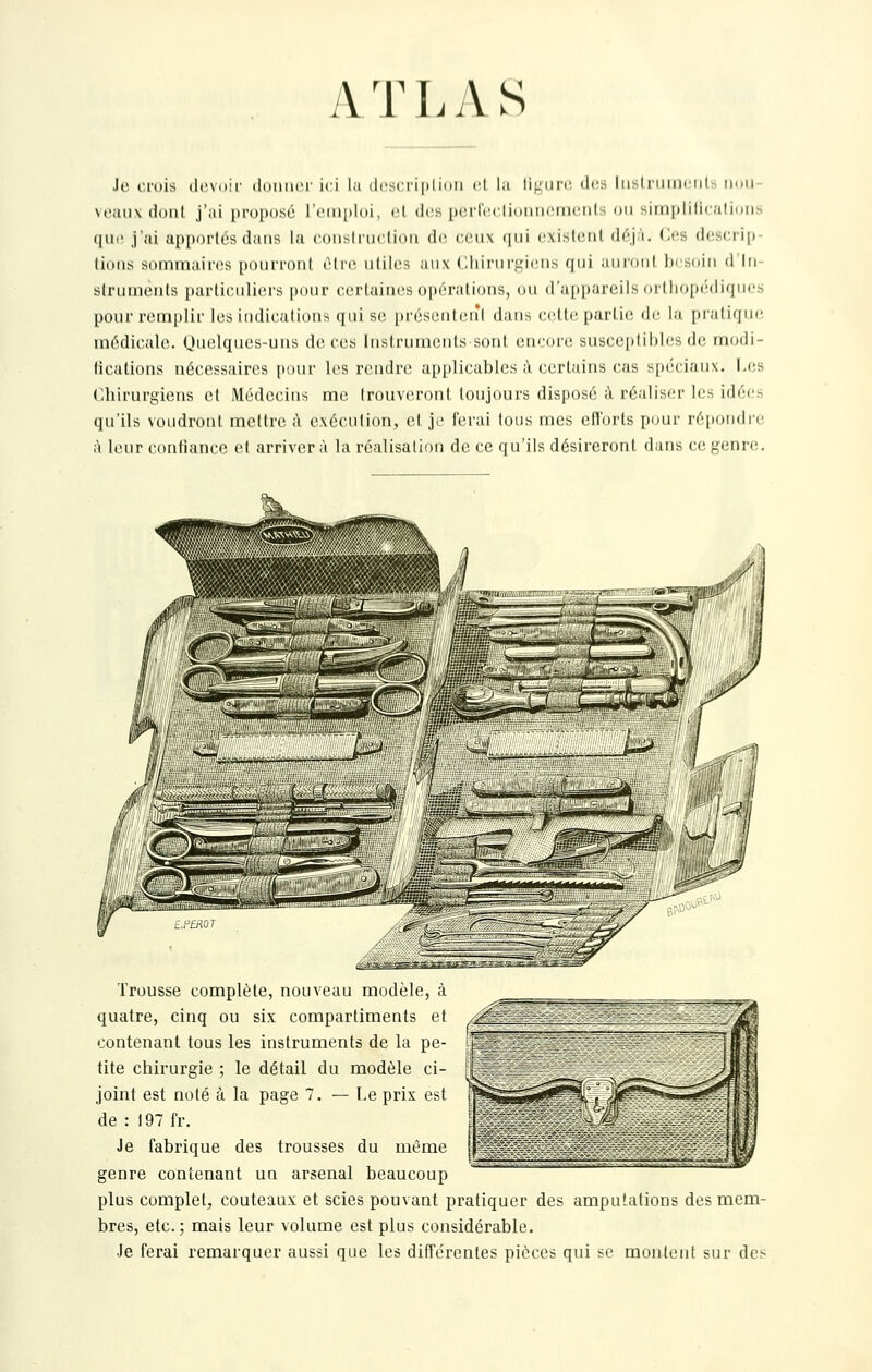 yVTLAS Je criiis (Icviiif (Idimcr ici l.i (Icsrriiilniii ri lu li|.'urr des liisl riiiiHiit- iimi- \Oiiiixdonl j'ai iiroi)osé l't'iii[»l()i, cl thîs pcrrtM-.llDiiiiciiKîiils du simiililicalioiis qud j'ai apportes dans la (•(iiisliiiclioii de. cciix (|iii cxisIcMil déj'i. des dcs(:ri[)- lioiis sommaires poui'i'Diil cli'c iililcs aux C.liii'iirL'irns qui ainonl lu .suiii d lii- slniineiils [)ai'liciili('i's pour ccrlaiiics opérations, ou (ra[)[)arcils (irtliop(''(li(]ucs pour remplir les indications qui s(î |)réseiit(!ifl dans cette partie; de la pratique médieale. Quelques-uns de ces Instrunients sont encore; susceptibles de modi- fications nécessaires pour les rendre applicables à certains cas s[iéciaux. I,es <:hirurgiens et Médecins me trouveront toujours disposé à réalisfu- les idées qu'ils voudront mettre il exécution, et je ferai tons mes efforts pour répondre à leur confiance et arrivera la réalisation de ce qu'ils désireront dans ce genre. Trousse complète, nouveau modèle, à quatre, cinq ou six compartiments et âS^ contenant tous les instruments de la pe- j^^ tite chirurgie ; le détail du modèle ci- ; joint est noté à la page 7. — Le prix est :- de : 197 fr. Je fabrique des trousses du même genre contenant un arsenal beaucoup plus complet, couteaux et scies pouvant pratiquer des amputations des mem- bres, etc. ; mais leur volume est plus considérable. Je ferai remarquer aussi que les différentes pièces qui se montent sur des