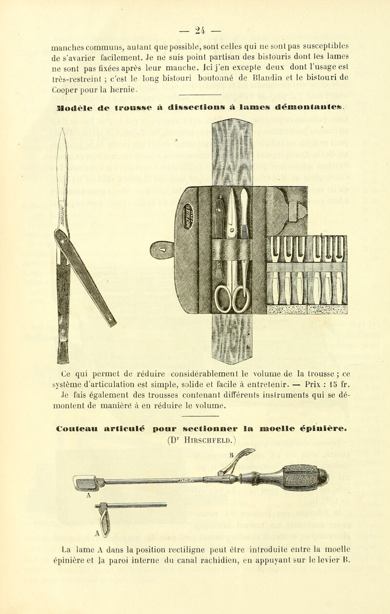 manches commuas, autant que possible, sont celles qui ne sont pas susceptibles de s'avarier facilement. Je ne suis point partisan des bistouris dont les lames ne sont pas fixées après leur manche. Ici j'en excepte deux dont l'usage est très-restreint ; c'est le long bistouri boutonné de Blandin et le bistouri de Cooper pour la hernie. llodèle <tc ts*ousse à dissections à laines démoiitauless. Ce qui permet de réduire considérablement le volume de la trousse; ce système d'articulation est simple, solide et facile à entretenir. — Prix : 15 fr. Je fais également des trousses contenant différents instruments qui se dé- montent de manière à en réduire le volume. Couteau articulé pour sectionner la moelle épinière. (D^ HlRSCHFELD.) La „„. lame A dans la position rectiligne peut être introduite entre la moelle épinière et la paroi interne du canal rachidicn, en appuyant sur le levier B.