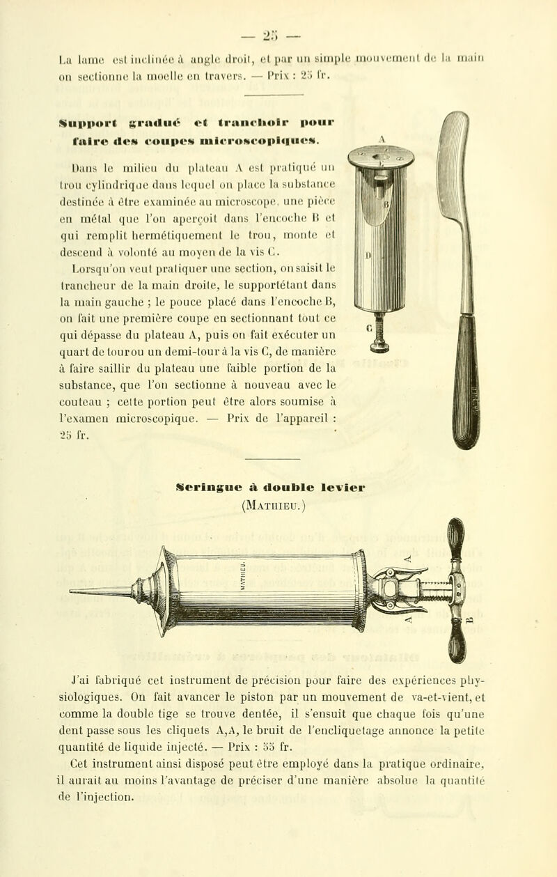 •>:; Lu lame rsl iiiclinrc à angle; droit, cl par un simi)li' tii(iii\ciriciil dr l;i niiin on soctioMiic la iintclU; (;n travers. — l'rix : 2.Ï IV. Wu|»p«>i'* Kratliiô «1 ti*aii(-li<»ir poiii* l'alr«>> <I«'N coupt'** iui«'roN(*opi4|UCM. Dans le iiiilicii du plalcaii A es! praliqui' un trou cylindiiqde dans hMiuc! on place la substance destinée à cMre examinée au microscope, une pièce en métal (|iie l'on apercoil dans l'encoclK! 15 et qui remplit lierméli(iuement le trou, monte (d descend à volonlé au moyen de la vis (I. Lorsqu'on veut praliquer utie section, on saisit le (rancheur de la main droite, le supportétant dans la main gauche ; le pouce placé dans l'encoche 15, on l'ait une première coupe en sectionnant tout ce qui dépasse du plateau A, puis on fait exécuter un quart de tour ou un demi-tour à la vis C, de manière à faire saillir du plateau une faible portion de la substance, que l'on sectionne à nouveau avec le couteau ; celte portion peut être alors soumise à l'examen microscopique. — Prix de l'appareil : •25 fr. iSering^ue à double levier (Mathieu. J'ai fabriqué cet instrument de précision pour faire des expériences phy- siologiques. On fait avancer le piston par un mouvement de va-et-vient, et comme la double tige se trouve dentée, il s'ensuit que chaque fois qu'une dent passe sous les cliquets A,A, le bruit de l'encliquclage annonce la petite quantité de liquide injecté. — Prix : 55 fr. Cet instrument ainsi disposé peut être employé dan^ la pratique ordinaire, il aurait au moins l'avantage de préciser d'une manière absolue la quantilé de l'injection.