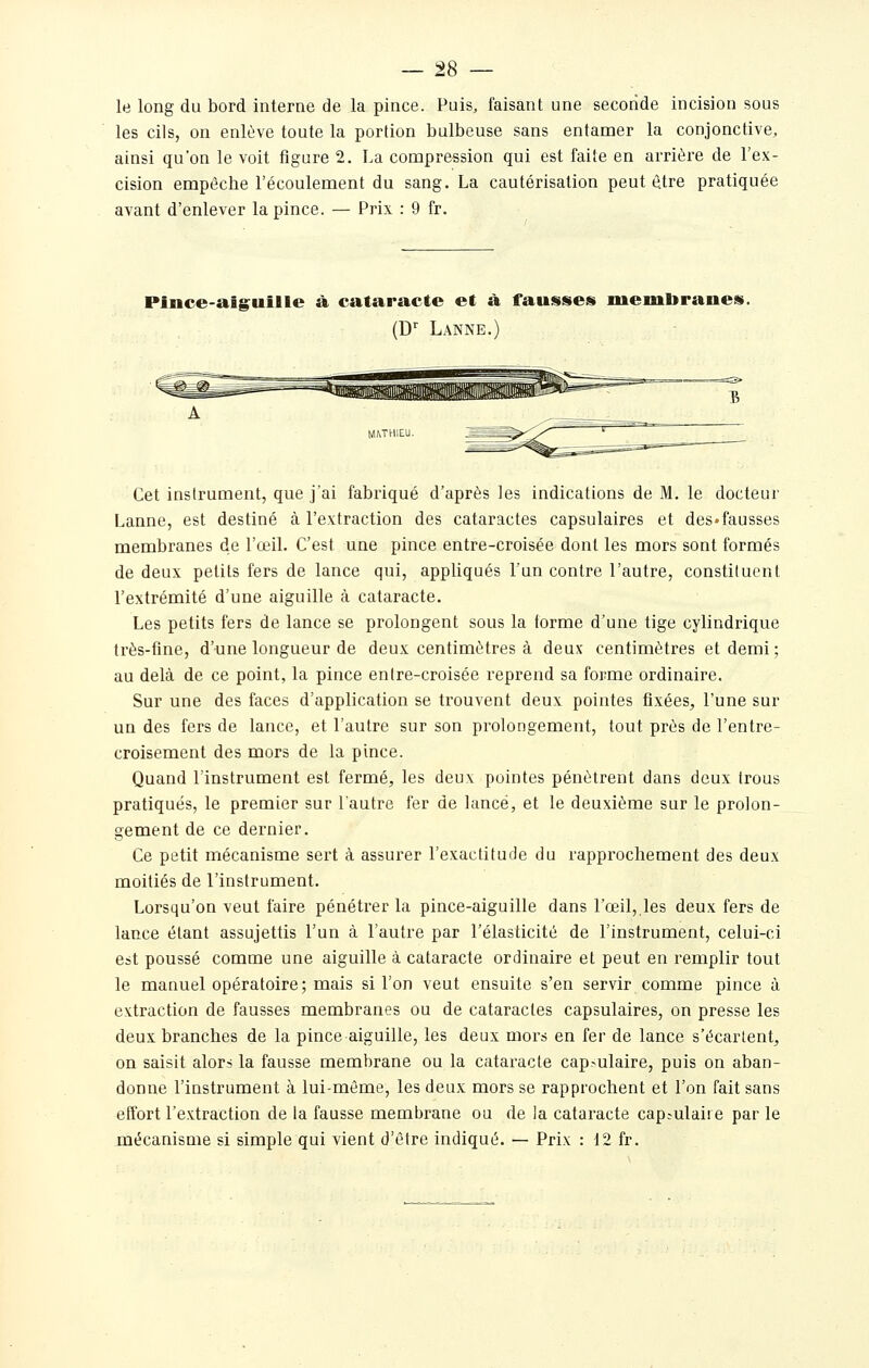 — 28 — le long du bord interne de la pince. Puis, faisant une seconde incision sous les cils, on enlève toute la portion bulbeuse sans entamer la conjonctive, ainsi qu'on le voit figure 2. La compression qui est faite en arrière de l'ex- cision empêche l'écoulement du sang. La cautérisation peut être pratiquée avant d'enlever la pince. — Prix : 9 fr. Pince-aig;uille à cataracte et à fausses membranes. (D Lanne.) Cet instrument, que j'ai fabriqué d'après les indications de M. le docteur Lanne, est destiné à l'extraction des cataractes capsulaires et deS'fausses membranes de l'œiL C'est une pince entre-croisée dont les mors sont formés de deux petits fers de lance qui, appliqués l'un contre l'autre, constituent l'extrémité d'une aiguille à cataracte. Les petits fers de lance se prolongent sous la forme d'une tige cylindrique très-fine, d'une longueur de deux centimètres à deux centimètres et demi; au delà de ce point, la pince enlre-croisée reprend sa forme ordinaire. Sur une des faces d'application se trouvent deux pointes fixées, l'une sur un des fers de lance, et l'autre sur son prolongement, tout près de l'entre- croisement des mors de la pince. Quand l'instrument est fermé, les deux pointes pénètrent dans deux trous pratiqués, le premier sur l'autre fer de lancé, et le deuxième sur le prolon- gement de ce dernier. Ce petit mécanisme sert à assurer l'exactitude du rapprochement des deux moitiés de l'instrument. Lorsqu'on veut faire pénétrer la pince-aiguille dans l'œil, les deux fers de lance étant assujettis l'un à l'autre par l'élasticité de l'instrument, celui-ci est poussé comme une aiguille à cataracte ordinaire et peut en remplir tout le manuel opératoire; mais si l'on veut ensuite s'en servir comme pince à extraction de fausses membranes ou de cataractes capsulaires, on presse les deux branches de la pince aiguille, les deux mors en fer de lance s'écartent, on saisit alors la fausse membrane ou la cataracte cap.-ulaire, puis on aban- donne l'instrument à lui-même, les deux mors se rapprochent et l'on fait sans effort l'extraction de la fausse membrane ou de la cataracte capsulai! e par le