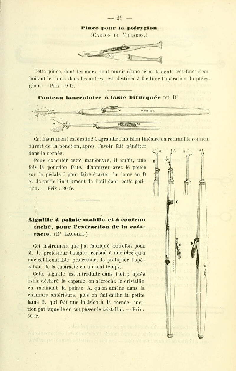 I*iii4*4> |>(>iir l4' |»t4^ryKl4»n. (CAIIIKIN lir Vll.l.MlKS.) (Icllc |iiii((', (Idiil les mors soiil iniiiiis d'iiiK! srric dr druls li'rs-liiifs >'i'iij hoîlaiil les unes dans les aulres, est dcslinée ;i Cacililer l'oiKTalion du pliTy- cion. — Prix : 0 fr. Coiifcnii 1anc«'4>lalrc i\ Inmc blfiirtiuéc du D*^ Cet instrument est destiné à agrandir l'incision linéaire en retirant le couteau ouvert de la ponction, après l'avoir fait pénétrer dans la cornée. Pour exécuter cette manœuvre, il suffit, une b fois la ponction faite, d'appuyer avec le pouce sur la pédale C pour faire écarter la lame en B et de sortir l'instrument de l'œil dans cette posi- tion. — Prix : 30 fr. .4lguille ù. pointe mobile et û. coiitean caclié, pour l'extraction de la cata- racte. (D LauCtIER.) Cet instrument que j'ai fabriqué autrefois pour M. le professeur Laugier, répond ci une idée qu'a eue cet honorable professeur, de pratiquer l'opé- ration de la cataracte en un seul temps. Cette aiguille est introduite dans l'œil ; après avoir déchiré la capsule, on accroche le cristallin en inclinant la pointe A, qu'on amène dans la chambre antérieure, puis on fait saillir la petite lame B, qui fait une incision à la cornée, inci- sion par laquelle on fait passer le cristallin. — Prix : oO fr.
