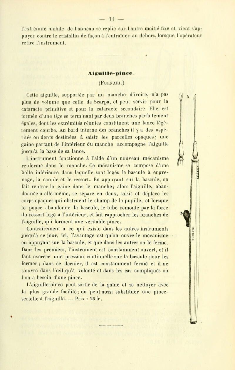— :{| — l'('\(i tMiiilr iiKihilc (le raiim^iui se iw^plic sni' rutilrc inoilii' li\(! cl \iiMil saji- puyor coiifro h; oristallin d»^ fiirnii ,'i l'cnliaîiKM' ;iii dclinrs, loisfiiic. I(i|i(''r7ilciir rcliro liiislniinonl. AlKiilll4>-pliiro. (FURNAIU.) Cette aiguille, supporiée par lui manclie d'ivoire, n'a pas plus do volume que celle de Scarpa, et peut servir pour la cataracte priiuilive et pour la cataracte secondaire. Elle est formée d'une tige se terminant par deux branches pai faitement égales, dont les extrémités réunies constituetit une lance légè- rement courbe. Au bord interne des branches il y a des aspé- rités ou dents destinées à saisir les parcelles opaques ; une gaîne partant de l'intérieur du manche accompagne l'aiguillf jusqu'à la base de sa lance. L'instrument fonctionne à l'aide d'un nouveau mécanisme renfermé dans le manche. Ce mécanisme se compose d'une boîte inférieure dans laquelle sont logés la bascule à engre- nage, la canule et le ressort. En appuyant sur la bascule, on fait rentrer la gaine dans le manche; alors l'aiguille, aban- donnée à elle-même, se sépare en deux, saisit et déplace les corps opaques qui obstruent le champ de la pupille, et lorsque le pouce abandonne la bascule, le tube remonte par la force du ressort logé à l'intérieur, et fait rapprocher les branches de l'aiguille, qui forment une véritable pince. Contrairement à ce qui existe dans les autres instruments jusqu'à ce jour, ici, l'avantage est qu'on ouvre le mécanisme en appuyant sur la bascule, et que dans les autres on le ferme. Dans les premiers, l'instrument est constamment ouvert, et il faut exercer une pression continuelle sur la bascule pour les fermer ; dans ce dernier, il est constamment fermé et il ne s'ouvre dans l'œil qu'à volonté et dans les cas compliqués où l'on a besoin d'une pince. L'aiguille-pince peut sortir de la gaîne et se nettoyer avec la plus grande facilité; on peut aussi substituer une pince- sertelle à l'aiguille. — Prix : 25 fr.