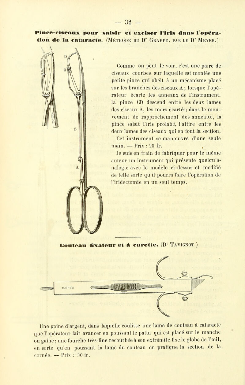 Plnce-ciseanx ponr saisir et exciser l'iris dans l'opéra- tion de la cataracte. CMéthode du D'' Graefe. par le D Meyer.) Comme on peut le voir, c'est une paire de ciseaux courbes sur laquelle est montée une petite pince qui obéit à un mécanisme placé sur les branches des ciseaux A; lorsque l'opé- rateur écarte les anneaux de l'instrument, la pince CD descend entre les deux lames des ciseRux A, les mors é-cartés; dans le mou- vement de rapprochement des anneaux, la pince saisit l'iris prolabé, l'attire entre les deux lames des ciseaux qui en font la section. Cet instrument se manœuvre d'une seule main. — Prix : 25 fr. Je suis en train de fabriquer pour le mûme auteur un instrument qui présente quelqu'a- nalogie avec le modèle ci-dessus et modifié de telle sorte qu'il pourra faire l'opération de l'iridectomie en un seul temps. Couteau flxateur et à curette. (D' Tavignot. Une gaîne d'argent, dans laquelle coulisse une lame de couteau à cataracte que l'opérateur fait avancer en poussant le patin qui est placé sur le manche ou gaîne; une fourche très-fine recourbée à son extrémité fixe le globe de l'œil, en sorte qu'en poussant la lame du couteau on pratique la section de la cornée. — Prix : 30 fr.