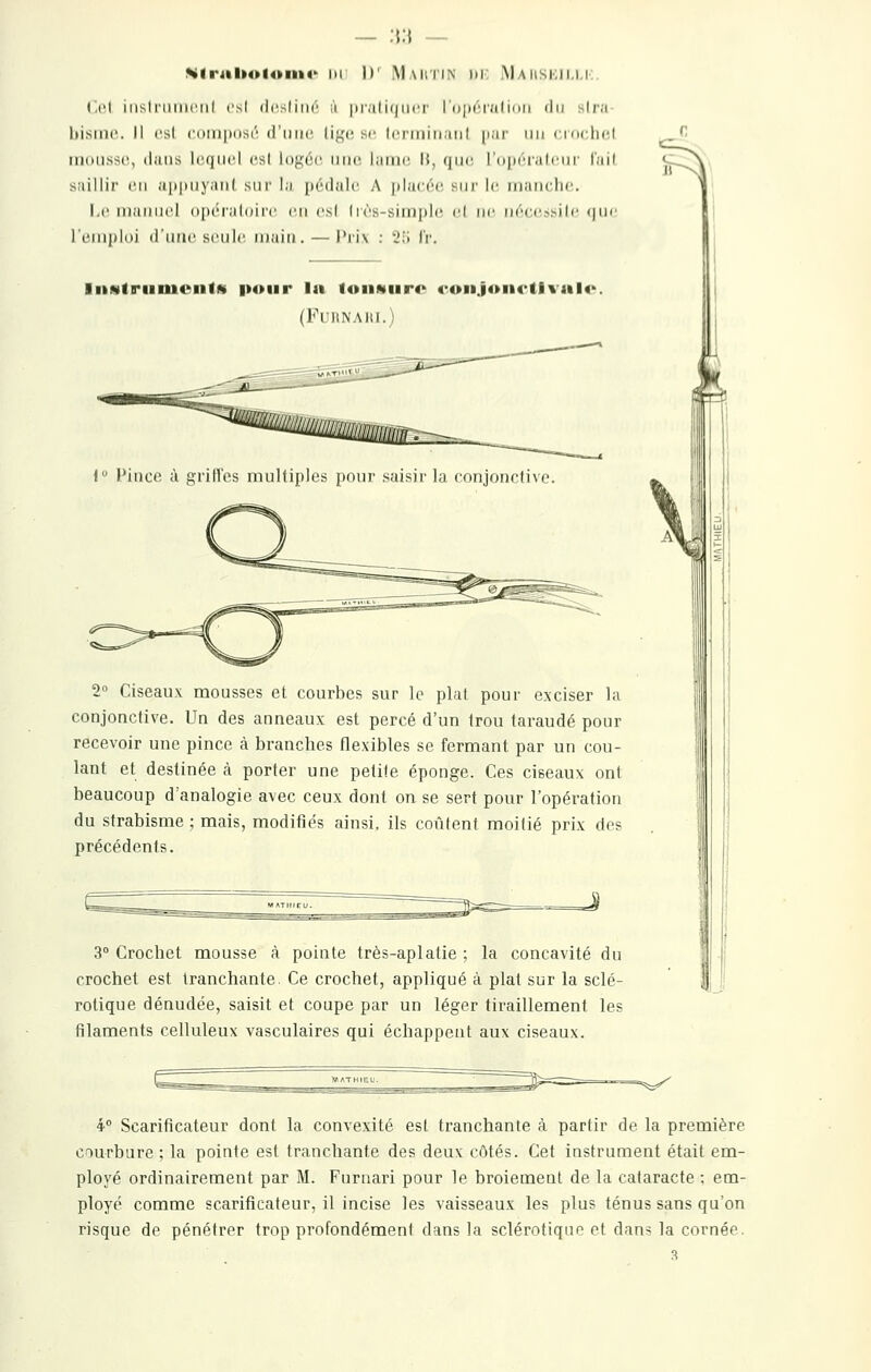 - :\:\ — %lriil»oloiii<' m II' Mautin di: Maiiskii.i.i:. Cet iiisiriiiiiciil csl (icsliiir ;i pral ii|iii'i I niirralinii di/ slr;i bisini'.. Il es! CDiiiposi'! d'iiiic. Ii},'(î se Iciiriiii.nil par un « kkIii'I mousse, dans lequel es! I()}i;(';e une. laine H, (jne rdpeialeur l'ail saillir en ap|inyan( snr la [lédale A |ila(ée sni' le manche. 1-e niaiMiel opéraloire en es! Irès-siinple el ne néee.>>ile (|ne remploi duao seule, muiii. — Prix : îîi IV. liiNtriiiuenlM pour la foiiwiiro ronJoiK-tlvalo. (FUIINAIII.) 1 Pince à grilles multiples pour saisir la conjonctive. 2 Ciseaux mousses et courbes sur le plat pour exciser la conjonctive. Un des anneaux est percé d'un trou taraudé pour recevoir une pince à branches flexibles se fermant par un cou- lant et destinée à porter une petite éponge. Ces ciseaux ont beaucoup d'analogie avec ceux dont on se sert pour l'opération du strabisme ; mais, modifiés ainsi, ils coûtent moitié prix des précédents. 3 Crochet mousse à pointe très-aplatie ; la concavité du crochet est tranchante. Ce crochet, appliqué à plat sur la sclé- rotique dénudée, saisit et coupe par un léger tiraillement les filaments celluleux vasculaires qui échappent aux ciseaux. 4° Scarificateur dont la convexité est tranchante à partir de la première courbure ; la pointe est tranchante des deux côtés. Cet instrument était em- ployé ordinairement par M. Furnari pour le broiement de la cataracte ; em- ployé comme scarificateur, il incise les vaisseaux les plus ténus sans qu'on risque de pénétrer trop profondément dans la sclérotique et dans la cornée. 3