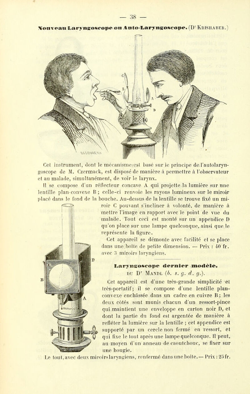 IVonveaii Eiarynsosirope on Aaito-Iiarynafoscope. (D' Krishaber.^ Cet instrument, dont le mécanismeest basé sur le principe de l'autolaryn- goscope de M. Czernaack, est disposé de manière à permettre à l'oliservateur et au malade, simultanément, de voir le larynx. 11 se compose d'un réflRcteur concave A qui projette la lumière sur une lentille plan-convexe B ; celle-ci renvoie les rayons lumineux sur le miroir placé dans le fond de la bouche. Au-dessus de la lentille se trouve fixé un mi- roir C pouvant s'incliner à volonté, de manière à mettre l'image en rapport avec le point de vue du malade. Tout ceci est monté sur un appendice D qu'on place sur une lampe quelconque, ainsi que,le représente latigure. Cet appareil se démonte avec facilité et se place dans une boîte de petite dimension. — Prix : 40 fr. avec 3 miroirs laryngiens. Le tout, avec deu.x liarynsofseope dernier modèle» DU D' Mandl {b. s. g. d. g.). Cet appareil est d'une très-grande simplicité et très-portatif; il se compose d'une lentille plan- convexe enchâssée dans un cadre en cuivre B; les deux côtés sont munis chacun d'un ressort-pince qui maintient une enveloppe en carton noir D, et dont la partie du fond est argentée de manière à refléter la lumière sur la lentille ; cet appendice est supporté par un cercle non fermé en ressort, et qui fixe le tout après une lampe quelconque. 11 peut, au-moyen d'un anneau de caoutchouc, se fixer sur une bougie, miroirslaryngiens, renfermé dansuneboîte.— Prix : 2afr.