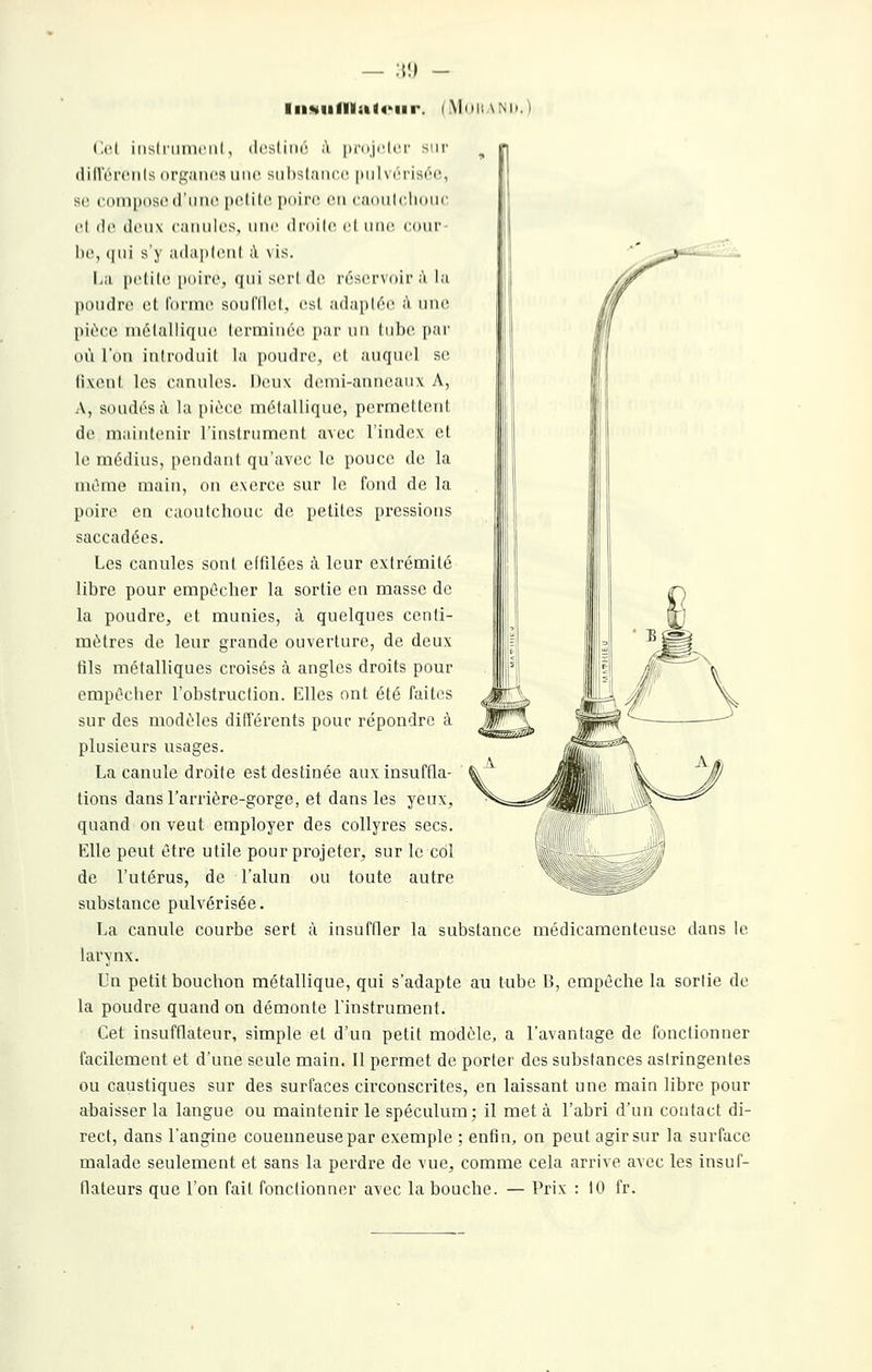 — ;»!) - liisiifllatoiir. (Mni! \M).) ('.('I iiislniiuciil, ili'slini' ;'i iiniji'lci' sni' dilleroiils organes inic siilHlancr |Mil\crisr'i', sr ciHliposc (rime |K'lili' pdirr en <;iiiiil(hiiiic cl (le (IiMi\ caiiiilcs, uni' di'nilc cl une cdni' lie, (|iii s ) ;i(la|ilcn( à \ is. I,;i |)clilc [iitirc, qui scri de r(''scr\()ir ;ï l;i |)i)n(li'(' cl, l'iti'inc sonl'llcl, es! .•i(l,ipl(''o. à nno pii-cc inélalliqnc Icrniincc [lar ui\ liilic pai' où l'on iniroduil la poudre, cl auquel se, livenl les canules. Deux denii-annoaux A, A, soudés à la pièce mélallique, permcUcnt de maintenir rinstrumenl avec l'index et le médius, pendant qu'avec le pouce de la mûme main, on exerce sur le fond de la poire en caoutchouc de petites pressions saccadées. Les canules sont effilées à leur extrémité libre pour empêcher la sortie en masse de la poudre, et munies, à quelques centi- mètres de leur grande ouverture, de deux fils métalliques croisés à angles droits pour empêcher l'obstruction. Elles ont été faites sur des modèles différents pour répondre à plusieurs usages. La canule droite est destinée aux insuffla- tions dans l'arrière-gorge, et dans les yeux, quand on veut employer des collyres secs. Elle peut être utile pour projeter, sur le col de l'utérus, de l'alun ou toute autre substance pulvérisée. La canule courbe sert à insuffler la substance médicamenteuse dans le larynx. Un petit bouchon métallique, qui s'adapte au tube B, empêche la sortie de la poudre quand on démonte l'instrument. Cet insufflateur, simple et d'un petit modèle, a l'avantage de fonctionner facilement et d'une seule main. Il permet de porter des substances astringentes ou caustiques sur des surfaces cii'conscrites, en laissant une main libre pour abaisser la langue ou maintenir le spéculum; il met à l'abri d'un contact di- rect, dans l'angine couenneusepar exemple ; enfin, on peut agir sur la surface malade seulement et sans la perdre de vue, comme cela arrive avec les insuf- flateurs que l'on fait fonctionner avec la bouche. — Prix : 10 fr.