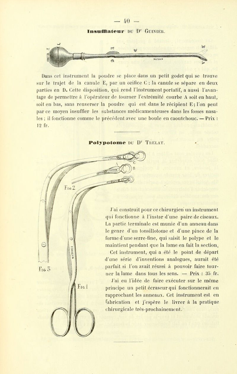 Inisnfllateur du D' Guinier. Dans cet instrument la poudre se place dans un petit godet qui se trouve sur le trajet de la canule E, par un orifice C ; la canule se sépare en deux parties en D. Cette disposition, qui rend l'instrument portatif, a aussi l'avan- tage de permettre à l'opérateur de tourner l'extrémité courbe A soit en haut^ soit en bas, sans renverser la poudre qui est dans le récipient Eîl'on peut parce moyen insuffler les substances médicamenteuses dans les fosses nasa- les ; il fonctionne comme le précédent avec une boule en caoutchouc. — Prix : 12 fr. Polypotoiue du D Trelat. J'ai construit pour ce chirurgien un instrument qui fonctionne à l'instar d'une paire de ciseaux. La partie terminale est munie d'un anneau dans le genre d'un tonsillotome et d'une pince de la forme d'une serre-fine, qui saisit le polype et le maintient pendant que la lame en fait la section. Cet instrument, qui a été le point de départ d'une série d'inventions analogues, aurait été parfait si l'on avait réussi à pouvoir faire tour- ner la lame dans tous les sens. — Prix : 35 fr. J'ai eu l'idée de faire exécuter sur le même principe un petit écraseur qui fonctionnerait en rapprochant les anneaux. Cet instrument est en fabrication et j'espère le livrer à la pratique chirurgicale très-prochainement.