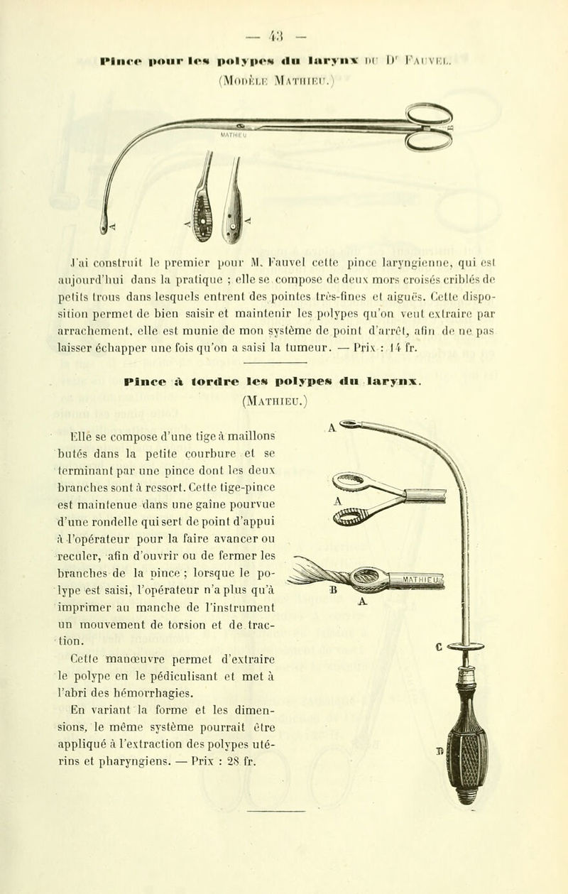 — \:\ - llii(*4' pour lo«i |>ol>|i«'M «lu laryiiA- m II' l'\\i vi:i. (iVI(ii»i;i.r: Matiiiki'.; .l'ai cnnslruit. le premier pour M. Fauvel cette pince laryngienne, qui est anjourd'liui dans la pratique ; elle se compose de deux mors croisés criblés de petits trous dans lesquels entrent des pointes très-fines et aiguës. Cette dispo- sition permet de bien saisir et maintenir les polypes qu'on vent extraire par arrachement, elle est munie de mon système de point d'arrél, afin de ne pas laisser échapper une fois qu'on a saisi la tumeur. — Prix : 14 fr. Pince si (ordre Ich polypes du larynx. (Mathieu.) Elle se compose d'une tige à maillons butés dans la petite courbure et se terminant par une pince dont les deux branches sont à ressort. Cette tige-pince est maintenue dans une gaine pourvue d'une rondelle qui sert dépeint d'appui à l'opérateur pour la faire avancer ou reculer, afin d'ouvrir ou de fermer les branches de la pince; lorsque le po- lype est saisi, l'opérateur n'a plus qu'à imprimer au manche de l'instrument un mouvement de torsion et de trac- tion. Cette manœuvre permet d'extraire le polype en le pédiculisant et met à l'abri des hémorrhagies. En variant la forme et les dimen- sions, le même système pourrait être appliqué à l'extraction des polypes uté- rins et pharyngiens. — Prix : 28 fr.
