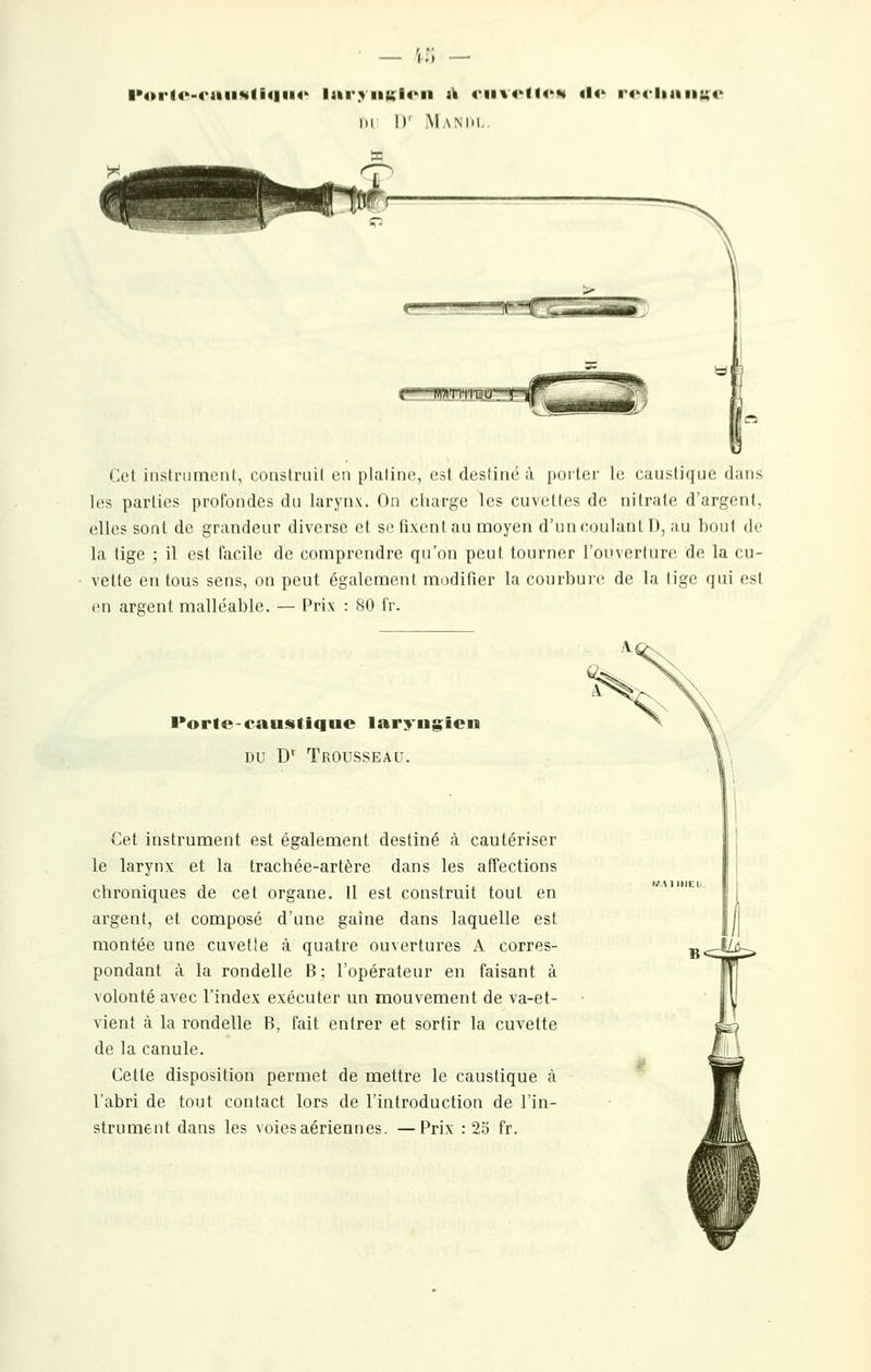 I>4»ri4'-4'aii«<n«|ii4-' Iar>iml4'ii ti euvi-ttfs «!<' ■'«Tliaiiuo m l>' Mamu. -W^TTirii-U Col iiistriimeul, coustriiil en plaliiK!, est destiné à porter le caustique dans les parties profondes du larynx. On charge les cuvettes de nitrate d'argent, elles soat de grandeur diverse et se fixent au moyen d'un coulant I), au bout de la tige ; il est facile de comprendre qu'on peut tourner l'oinerlure de la cu- vette en tous sens, on peut également modifier la courbuic de la tige qui est en argent malléable. — Prix : 80 l'r. l'ortc-caustique laryngien DU D' Trousseau. Cet instrument est également destiné à cautériser le larynx et la trachée-artère dans les affections chroniques de cet organe. Il est construit tout en argent, et composé d'une gaine dans laquelle est montée une cuvetle à quatre ouvertures A corres- pondant à la rondelle B; l'opérateur en faisant à volonté avec l'index exécuter un mouvement de va-et- vient à la i-ondelle B, fait entrer et sortir la cuvette de la canule. Cette disposition permet de mettre le caustique à l'abri de tout contact lors de l'introduction de l'in- strument dans les voies aériennes. —Prix : 23 fr.