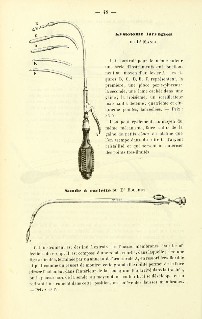 Kyslotome laryngien DU D' Mandl. J'ai construit pour le même auteur une série d'instruments qui fonction- nent au moyen d'un levier A ; les fi- gures B, C, D^ E, F, représentent, la première, une pince porte-pinceau; la seconde, une lame cachée dans une gaîne ; la troisième, un scarificateur marchant à détente; quatrième et cin- quième pointes, lancéolées. — Prix : 35 fr. L'on peut également, au moyen du môme mécanisme, l'aire saillir de la gaine de petits cônes de platine que l'on trempe dans du nitrate d'argent cristallisé et qui servent à cautériser des points très-limités. Sonde à raclette du D' Bouchut. Cet instrument est destiné à extraire les fausses membranes dans les af- fections du croup. Il est composé d'une sonde courbe, dans laquelle passe une tige articulée, terminée par un anneau de forme ovale A, en ressort très-flexible et plat comme un ressort de montre; cette grande flexibilité permet de le faire glisser facilement dans l'intérieur de la sonde; une fois arrivé dans la trachée, on le pousse hors de la sonde au moyen d'un bouton B, il se développe et en retirant l'instrument dans cette position, on enlève des fausses membranes.