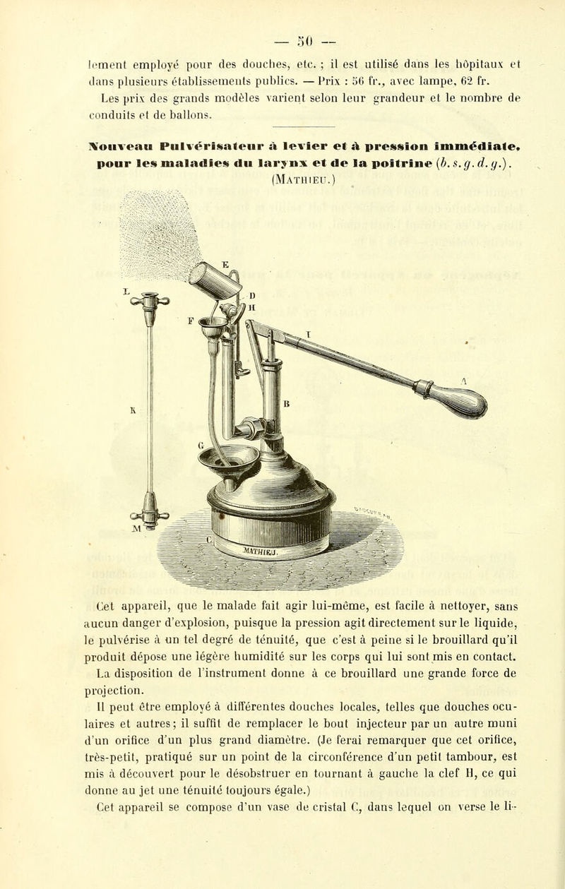 — 30 — lement employé pour des douches, etc. ; il est utilisé dans les hôpitaux et dans plusieurs établissements publics. — Prix : 56 fr., avec lampe, 62 fr. Les prix des grands modèles vai'ient selon leur grandeur et le nombre de conduits et de ballons. IVouveau Pulvérisateur à levier et à pression immédiate» pour les maladies du laryns^ et de la poitrine {b. s. g. d. y.). (Mathieu.) Cet appareil, que le malade fait agir lui-même, est facile à nettoyer, sans aucun danger d'explosion, puisque la pression agit directement sur le liquide, le pulvérise à un tel degré de ténuité, que c'est à peine si le brouillard qu'il produit dépose une légère humidité sur les corps qui lui sont mis en contact. La disposition de l'instrument donne à ce brouillard une grande force de projection. Il peut être employé à différentes douches locales, telles que douches ocu- laires et autres; il suffit de remplacer le bout injecteur par un autre muni d'un orifice d'un plus grand diamètre. (Je ferai remarquer que cet orifice, très-petit, pratiqué sur un point de la circonférence d'un petit tambour, est mis à découvert pour le désobstruer en tournant à gauche la clef H, ce qui donne au jet une ténuité toujours égale.) Cet appareil se compose d'un vase de cristal C, dans lequel on verse le li-