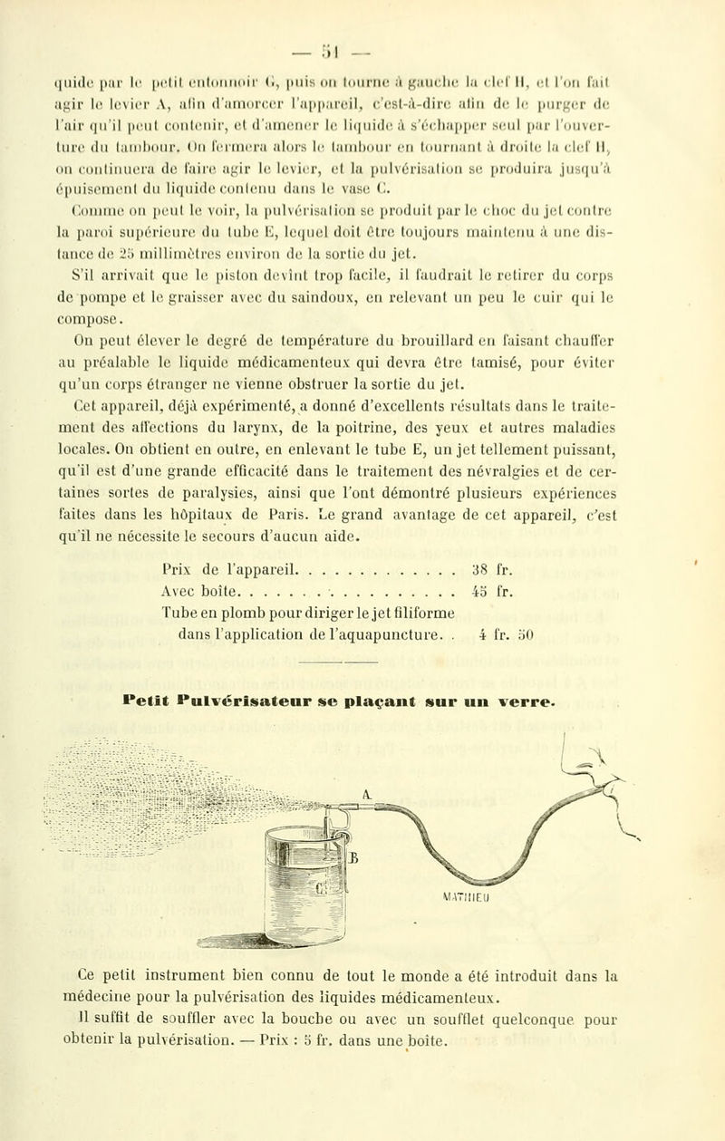 aj^ir le Icvici' A, utiii (raiiKircuT ra[i|>ar('il, (•'cst-à-dirc. atiii de le \>i\r^cv di: l'air qu'il |iciil ((Uilciiir, ol d'aiiKiiicr \(\ li(|iii(lc à sï''rlia[)i)cr seul [lar l'oiivcr- lurc (In laiiilxiiir. On IViincra alors le lanilxini- en Inni'Maiil à droilc la ciel' il. iMi (•(tnlinncra de l'aii'c. aj^ir le; levier, el la pnlvérisaliiin se. prndiiira jusiin'a épuiscmi'iil du liquide cunloiiu dans le vase ('.. C.onmw. ou peut le voir, la pulvéï'isalion se produit par 1(! clinr du jil (dnlrr la paroi supérieure du lube E, lequel doit Olre toujours iriuintenu a une di.^- tance de 25 millimètres environ de la sortie du jet. S'il arrivait que le piston devînt trop facile, il faudrait le retirei' du curii^ de pompe et le graisser avec du saindoux, ou relevant un peu le cuir qui le compose. On peut élever le degré de température du brouillard en faisant chauffer au préalable le liquide médicamenteux qui devra ûtre tamisé, pour éviter qu'un corps étranger ne vienne obstruer la sortie du jet. Cet appareil, déjà expérimenté, a donné d'excellents résultats dans le traite- ment des alfections du larynx, de la poitrine, des yeux et autres maladies locales. On obtient en outre, en enlevant le tube E, un jet tellement puissant, qu'il est d'une grande efficacité dans le traitement des névralgies et de cer- taines sortes de paralysies, ainsi que l'ont démontré plusieurs expériences faites dans les hôpitaux de Paris. Le grand avantage de cet appareil, c'est qu'il ne nécessite le secours d'aucun aide. Prix de l'appareil 38 fr. Avec boîte 45 fr. Tube en plomb pour diriger le jet filiforme dans l'application de l'aquapuncture. . 4 fr. 50 Petit Pulvérisateur se plaçant sur un verre. Ce petit instrument bien connu de tout le monde a été introduit dans la médecine pour la pulvérisation des liquides médicamenteux. 11 suffit de souffler avec la bouche ou avec un soufflet quelconque pour obtenir la pulvérisation. — Prix : 5 fr. dans une boîte.