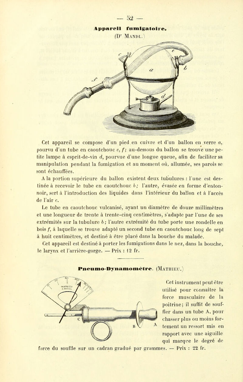 iipparell fnmigafofs'e» (D Mandl.) Cet appareil se compose d'un pied en cuivre et d'un ballon en verre a, pourvu d'un tube en caoutchouc e, f; au-dessous du ballon se trouve une pe- tite lampe à esprit-de-vin d, pourvue d'une longue queue, afin de faciliter sa manipulation pendant la fumigation et au moment où, allumée, ses parois se sont échauffées. A la portion supérieure du ballon existent deux tubulures : l'une est des- tinée à recevoir le tube en caoutchouc h; l'autre, évasée eu forme d'enton- noir, sert à l'introduction des liquides dans l'intérieur du ballon et à l'accès de l'air c. Le tube en caoutchouc vulcanisé, ayant un diamètre de douze millimètres et une longueur de trente à trente-cinq centimètres, s'adapte par l'une de ses extrémités sur la tubulure b; l'autre extrémité du tube porte une rondelle en bois f, à laquelle se trouve adapté un second tube en caoutchouc long de sept à huit centimètres, et destiné à être placé dans la bouche du malade. Cet appareil est destiné à porter les fumigations dans le nez, dans la bouche, le larynx et l'arrière-gorge. — Prix : 12 fr. force du Pneumo-Dynamomètre. (Mathieu.) Cet instrument peut être utilisé pour connaître la force musculaire de la poitrine; il suffît de souf- fler dans un tube A, pour chasser plus ou moins for- tement un ressort mis en rapport avec une aiguille qui marqi^e le degré de souffle sur un cadran gradué par grammes. — Prix : 22 fr.