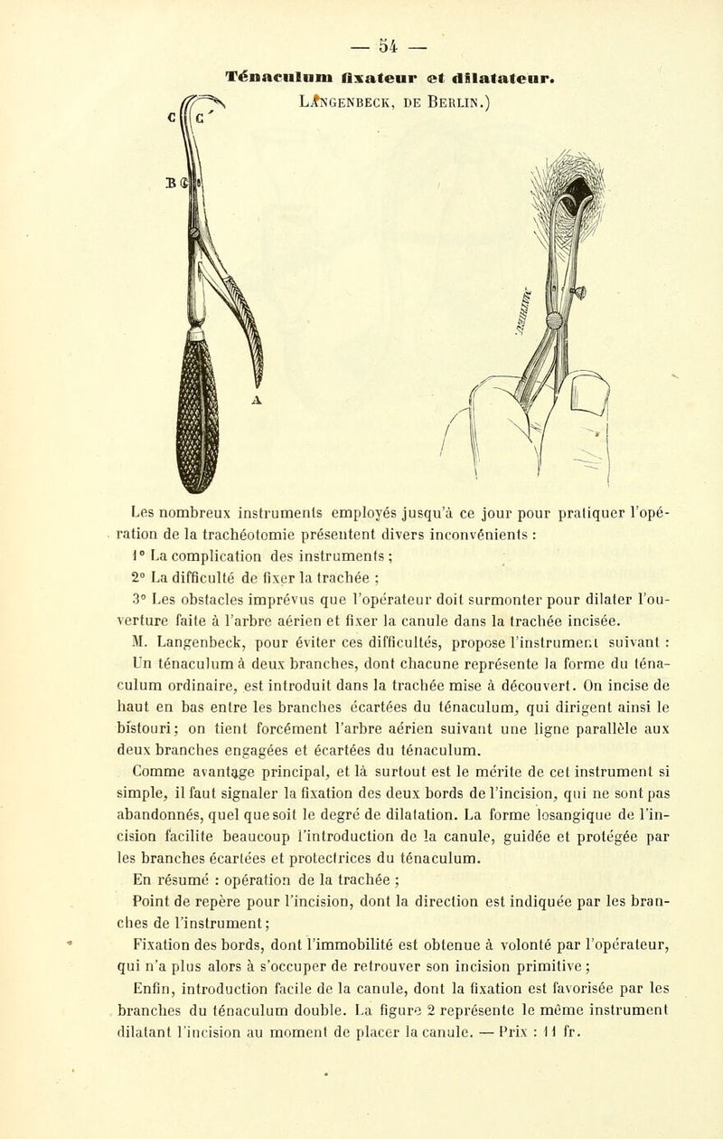 Ténaciilnni flxateur et dilatateur. LiKGENBECK, DE BeRLIN.) Les nombreux instruments employés jusqu'à ce jour pour pratiquer l'opé- ration de la trachéotomie présentent divers inconvénients : 1° La complication des instruments ; 2 La difficulté de fixer la trachée ; 3° Les obstacles imprévus que l'opérateur doit surmonter pour dilater l'ou- verture faite à l'arbre aérien et fixer la canule dans la trachée incisée. M. Langenbeck, pour éviter ces difficultés, propose l'instrumeni suivant: Un ténaculumà deux branches, dont chacune représente la forme du téna- culum ordinaire, est introduit dans la trachée mise à découvert. On incise de haut en bas entre les branches écartées du ténaculum, qui dirigent ainsi le bistouri; on tient forcément l'arbre aérien suivant une ligne parallèle aux deux branches engagées et écartées du ténaculum. Comme avantage principal, et là surtout est le mérite de cet instrument si simple, il faut signaler la fixation des deux bords de l'incision, qui ne sont pas abandonnés, quel que soit le degré de dilatation. La forme losangique de l'in- cision facilite beaucoup l'introduction de la canule, guidée et protégée par les branches écartées et protectrices du ténaculum. En résumé : opération de la trachée ; Point de repère pour l'incision, dont la direction est indiquée par les bran- ches de l'instrument; Fixation des bords, dont l'immobilité est obtenue à volonté par l'opérateur, qui n'a plus alors à s'occuper de retrouver son incision primitive ; Enfin, introduction facile de la canule, dont la fixation est favorisée par les branches du ténaculum double. La figure 2 représente le même instrument dilatant l'incision au moment de placer la canule. — Prix : tt fr.