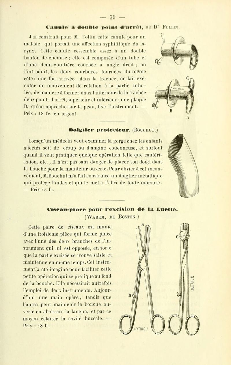Caiiiilo «k «l4»iilil«' |»4»liil €l*arr«^l, m .l'.'ii ciuislniil |i(MM' !\l. l'ulliii ci'lli' (.'niiili' |miiii' iiii malade ijni |i(irlail uni'all'ccl imi s\ |iliilil ir|iii' du la- rynx, (icilc caiitllr i'('SS('Mil)lc assez a un (l(iiil)le Itiiiitdii (1(^ cliomiso ; cllo est (•()nip()S('e d'im liilie el iruiit^ (Icmi-gouUièrc cotirljéc à angle droit ; on l'iiilrodiiit, les denx (f)url)nros lonrnôes du nn{}me côté; une fois arrivée tlans l;i Irncliée, on fait exé- cuter un mouvement de rotation à la j)arlie tabu- lée, de manière à former dans rintériciii' de la trachée deux points d'arri'^t, supérieur et inférieur; une plaque n, qu'on approche sur la peau, fixe l'inslrument. — Prix : 18 fr. en argent. Doijsrtîer protecteur. (BouciiuT.) Lorsqu'un méde-cin veut examiner la gorge chez les enfants alVectés soit de croup ou d'angine couenneuse, et surtout quand il veut pratiquer quelque opération telle que cautéri- sation, etc., il n'est pas sans danger de placer son doigt dans la bouche pour la maintenir ouverte. Pour obvier à cet incon- vénient, M.Bouchut m'a fait construire un doigtier métallique qui protège l'index et qui le meta l'abri de toute morsure. — Prix : 5 fr. Ciseati-pînce pour l'excision de la liuette* (Warem, de Boston.; Cette paire de ciseaux est munie d'une troisième pièce qui forme pince avec l'une des deux branches de l'in- strument qui lui est opposée, en sorte que la partie excisée se trouve saisie et maintenue en même temps. Cet instru- ment'a été imaginé pour faciliter cette petite opération qui se pratique au fond de la bouche. Elle nécessitait autrefois l'emploi de deux instruments. Aujour- d'hui une main opère, tandis que l'autre peut maintenir la bouche ou- verte en abaissant la langue, et par ce moyen éclairer la cavité buccale. —