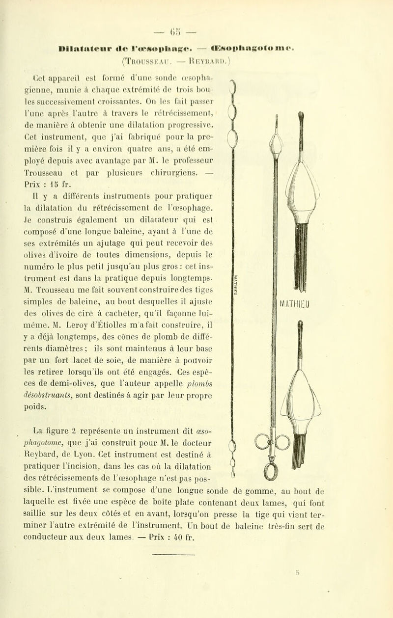 — (;:; llllalut«'iir «l«> l'o>MO|tliaK4'> <l':N4»|»liau;o(o fn« (TiKiissivM. - Iîi:mi \iii).) r.cl app;u'cil ost l'orinr iriiiic sonde u'Sdplia- gionne, munie ii cliaqnc i-,.virémi 16 d(! Irnis liou Icssucccssivcmcnl croissantes. On les fiiil passer l'une apri-s l'juilro ;\ travers le l'étr^cissement, de manii-n» ;\ olilenir une dilalalion pi-ogressive. Cet inslrnuieiil, (|ue, j'ai l'ahriqué pour la pre- mitre fois il y a environ qnalre ans, a été em- ployé depuis avec avantage par M. le professeur Trousseau et par plusieurs chirurgiens. — Prix : 15 fr. Il y a différents instruments pour pratiquer la dilatation du rétrécissement de l'œsophage, .le construis également un dilatateur qui est composé d'une longue baleine, ayant à l'une de ses extrémités un ajutage qui peut recevoir des olives d'ivoire de toutes dimensions, depuis le numéro le plus petit jusqu'au plus gros: cet ins- trument est dans la pratique depuis longtemps. M. Trousseau méfait souvent construire des tiges simples de baleine, au bout desquelles il ajuste des olives de cire à cacheter, qu'il façonne lui- même. M. Leroy d'Étiolles m a fait construire, il y a déjcà longtemps, des cônes de plomb de diffé- rents diamètres; ils sont maintenus à leur base par un fort lacet de soie, de manière à pouvoir les retirer lorsqu'ils ont été engagés. Ces espè- ces de demi-olives, que l'auteur appelle plombs désobstruants, sont destinés à agir par leur propre poids. phagotome, que j'ai construit pour M. le docteur Reybard, de Lyon. Cet instrument est destiné à pratiquer l'incision, dans les cas où la dilatation des rétrécissements de l'œsophage n'est pas pos- sible. L'instrument se compose d'une longue sonde de gomme, au bout de laquelle est fixée une espèce de boite plate contenant deux lames, qui font saillie sur les deux côtés et en avant, lorsqu'on presse la tige qui vient ter- miner l'autre extrémité de l'instrument. Un bout de baleine très-fin sert de conducteur aux deux lames. — Prix : 40 fr. tMTIIItU