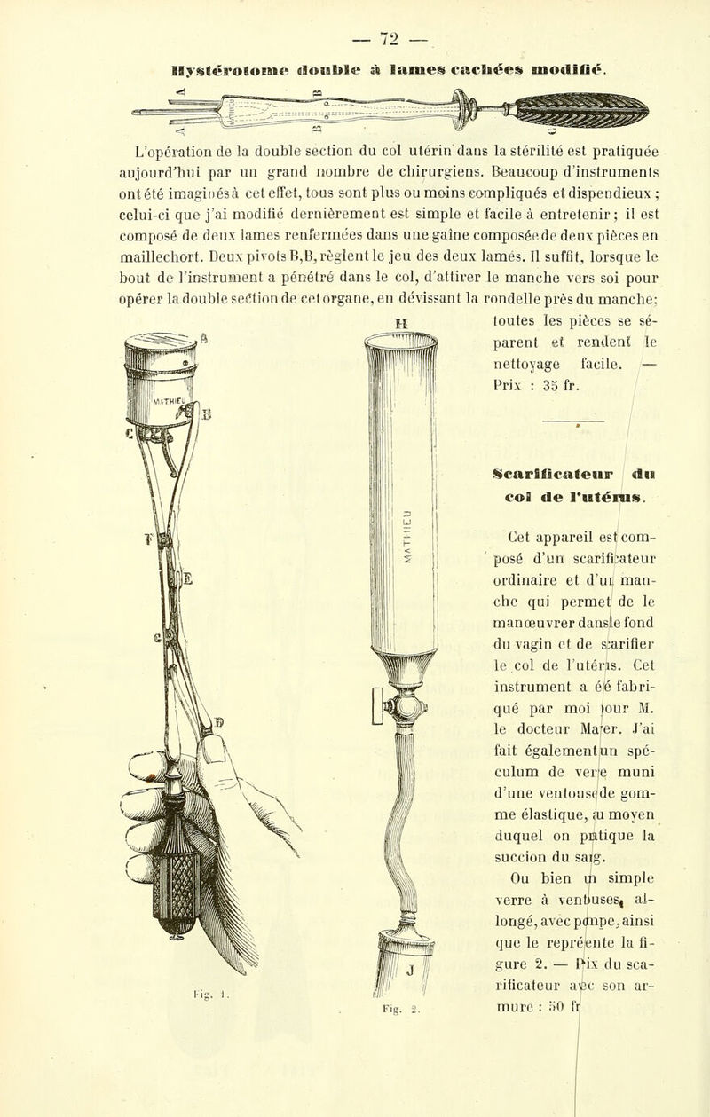 llystérotoisie «lotable i\ lames cacliées modifié. •si a L'opération de la double section du col utérin'dans la stérilité est pratiquée aujourd'hui par un grand nombre de chirurgiens. Beaucoup d'instruments ont été imaginés à cet effet, tous sont plus ou moins compliqués et dispendieux; celui-ci que j'ai modifié dernièrement est simple et facile à entretenir; il est composé de deux lames renfermées dans une gaine composée de deux pièces en maillechort. Deux pi\ ois B,B, règlent le jeu des deux lamés. Il suffit, lorsque le bout de l'instrument a pénétré dans le col, d'attirer le manche vers soi pour opérer la double setîtion de cet organe, en dévissant la rondelle près du manche: î-I toutes les pièces se sé- parent eî rendent le nettoyage facile. — Prix : 35 fr. iScarlficateur «lii coB de l'utérus. Cet appareil est com- posé d'un scarificateur ordinaire et d'ui, man- che qui permet de le manœuvrer dansle fond du vagin et de s;arifier le col de l'utérjis. Cet instrument a é|é fabri- qué par moi jour M. le docteur Mafer. .J'ai fait égalementjun spé- culum de verje muni d'une ventousede gom- me élastique, m moyen duquel on pratique la succion du saig. Ou bien ui simple verre à ventiusesj al- longé, avec ponpe, ainsi que le repréente la fi- gure 2. — Rix du sca- rificateur avîc son ar- mure : 30 fii