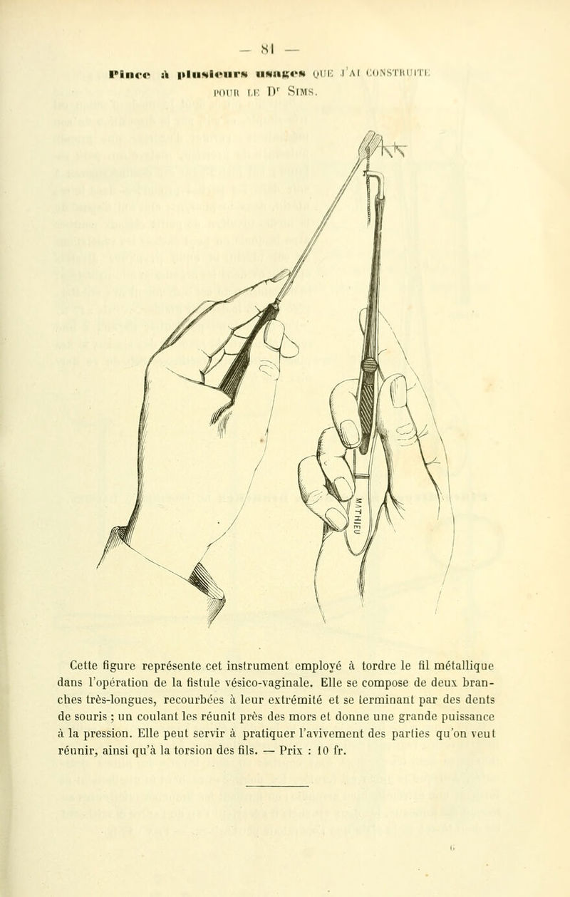 - SI — l'ilK-O i\ |»lll!<4l4'lirN IIM1IK«'M UllK .lAI Cd.NS'I'IU II I. nirii i.i: D' SiMS. Cette figure représente cet instrument employé à tordre le fil métallique dans l'opération de la fistule vésico-vaginale. Elle se compose de deux bran- ches très-longues, recourbées à leur extrémité et se terminant par des dents de souris ; un coulant les réunit près des mors et donne une grande puissance à la pression. Elle peut servir à pratiquer l'avivement des parties qu'on veut réunir, ainsi qu'à la torsion des fils. — Prix : 10 fr.