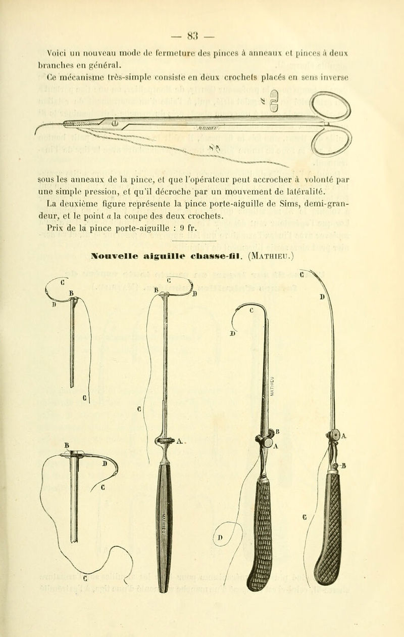 s:{ \'()ici lin iiiiiivi'iiii iiiikIc ilr tcriiictiii'c des pinces ;i .•iiiii(';ni\ il [juk c^ ,i deux I)i';incli('s (Ml ,i,'('mum';iI. (le iiK'caiiisiiie liès-siinpie eonsisle. en deux crocliels placés en sens inverse sous les anneaux de la piuoo, et que l'opérateur peut accrocher à volonté [lar une simple pression, et qu'il décroche par un mouvement de latéralité. La deuxième figure représente la pince porte-aiguille de Sims, demi-gran- deur, et le point a la coupe des deux crochets. Prix de la pince porte-aiguille : 9 fr. Moiivelle aiguillo chasse-fil. (iVlATmEU.)