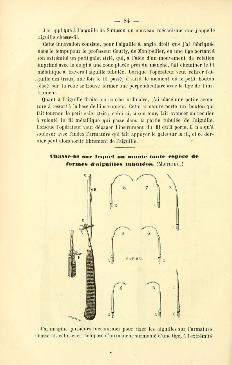 J'ai appliqué à l'aiguille de Simpson un nouveau mécanisme que j'appelle aiguille chasse-fil. Cette innovation consiste, pour l'aiguille à angle droit que j'ai fabriquée dans le temps pour le professeur Courty, de Montpellier, en une tige portant à son extrémité un petit galet strié, qui, à l'aide d'un mouvement de rotation imprimé avec le doigt à une roue placée près du manche, fait cheminer le fil métallique à travers l'aiguille tubulée. Lorsque l'opérateur veut retirer l'ai- . guille des tissus, une fois le fil passé, il saisit le moment où le petit bouton placé sur la roue se trouve former une perpendiculaire avec la tige de l'ins- trument. Quant à l'aiguille droite ou courbe ordinaire, j'ai placé une petite arma- ture à ressort à la base de l'instrument. Cette armature porte un bouton qui fait tourner le petit galet strié; celui-ci, à son tour, fait avancer ou reculer à volonté le fil mélallique qui passe dans la partie tubulée de l'aiguille. Lorsque l'opérateur veut dégager l'instrument du fil qu'il porte, il n'a qu'à soulever avec l'index l'armature qui fait appuyer le galefsur le fil, et ce der- nier peut alors sortir librement de l'aiguille. €liasse-fll snr lequel on monte toute espèce de formes d'aiguilles tubnlées. (Mathieu.) QD ^^Oou, (T J'ai imaginé plusieurs mécanismes pour fixer les aiguilles sur l'armature ;hasse-fil, celui-ci est composé d'un manche surmonté d'une tige, à l'extrémité