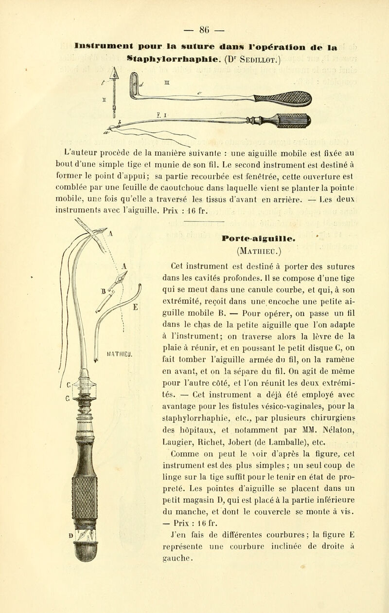 Instrument pour la suture dans Fopération de la Stapliylorrtaapble. (D'' Sedillot. L'auteur procède de la manière suivante : une aiguille mobile est fixée au bout d'une simple tige et munie de son fil. Le second instrument esl destiné à former le point d'appui; sa partie recourbée est fenêtrée, cette ouverture est comblée par une feuille de caoutchouc dans laquelle vient se planter la pointe mobile, une fois qu'elle a traversé les tissus d'avant en arrière. — Les deux instruments avec l'aiguille. Prix : 16 fr. Porte-aig;uille. (Mathieu.) Cet instrument est destiné à porter des sutures dans les cavités profondes. Il se compose d'une tige qui se meut dans une canule courbe^ et qui, à son extrémité, reçoit dans une encoche une petite ai- guille mobile B. — Pour opérer, on passe un fil dans le chas de la petite aiguille que l'on adapte à l'instrument; on traverse alors la lèvre de la plaie à réunir, et en poussant le petit disque C, on fait tomber l'aiguille armée du fil, on la ramène en avant, et on la sépare du fil. On agit de même pour l'autre côté, et l'on réunit les deux extrémi- tés. — Cet instrument a déjà été employé avec avantage pour les fistules vésico-vaginales, pour la staphylorrhaphie, etc., par plusieurs chirurgiens des hôpitaux, et notamment par MM. Nélaton, Laugier, Richet, Jobert (de Lamballe), etc. Comme on peut le voir d'après la figure, cet instrument est des plus simples; un seul coup de linge sur la tige suffit pour le tenir en état de pro- preté. Les pointes d'aiguille se placent dans un petit magasin D, qui est placé à la partie inférieure du manche, et dont le couvercle se monte à vis. — Prix : 16 fr. J'en fais de différentes courbures ; la figure E représente une courbure inclinée de droite à gauche.