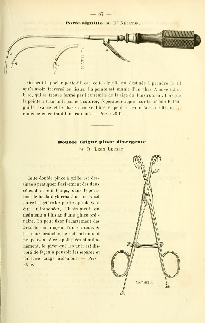 s: l>4»rl4'-itlKiilll4> lu II' Nki.atkn, On poutrii[»pelei' porte-lil, car celle aiguille osl dcstiiiée à i)n'ii;lic le lil après avoir Iravorsé les tissus. I.a pointe est munie d'iin clms A oumiI usa base, qui se trouve fcrnné par l'extrémité de la tige de rinsdiimenl. i.orsfjuc la pointe a franciii la partie à suturer, l'opérateur appuie sur la pédale 15, l'ai- guille avance et le chas se trouve libre et peut recevoir l'anse de til qui est ramenée en retirant l'instrument. — Prix : 25 fr. Doable Érignepince divergente DU D' LÉON Lefort. Cette double pince à griffe est des- tinée à pratiquer l'avivement des deux côtés d'un seul temps, dans l'opéra- tion de la staphylorrhaphie ; on saisit entre les griffes les parties qui doivent être retranchées, l'instrument est maintenu à l'instar d'une pince ordi- naire. On peut fixer l'écartement des branches au moyen d'un curseur. Si les deux branches de cet instrument ne peuvent être appliquées simulta- nément, le pivot qui les unit est dis- posé de façon à pouvoir les séparer et en faire usage isolément. — Prix : 35 fr.