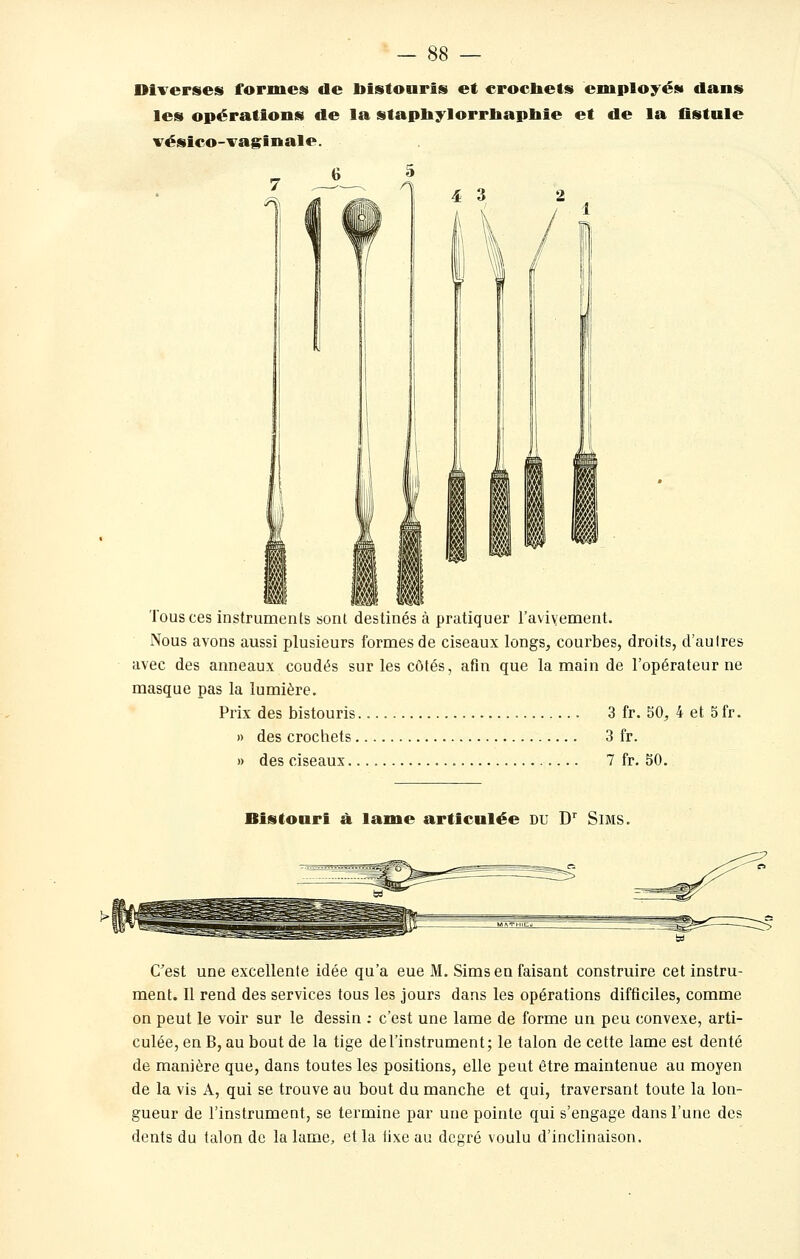 — <S8 — Diverses formes de bistouris et erocliets employés dans les opérations de la stapliylorrliapliie et de la flstule vésico-vaginale. Tous ces instruments sont destinés à pratiquer l'avivement. Nous avons aussi plusieurs formes de ciseaux longs, courbes, droits, d'autres avec des anneaux coudés sur les côtés, afin que la main de l'opérateur ne masque pas la lumière. Prix des bistouris 3 fr. 50, 4 et 5 fr. » des crochets 3 fr. » des ciseaux 7 fr. 50. Bistouri à lame articulée du D^ Sims. C'est une excellente idée qu'a eue M. Sims en faisant construire cet instru- ment. Il rend des services tous les jours dans les opérations difficiles, comme on peut le voir sur le dessin ; c'est une lame de forme un peu convexe, arti- culée, en B, au bout de la tige de l'instrument; le talon de cette lame est denté de manière que, dans toutes les positions, elle peut être maintenue au moyen de la vis A, qui se trouve au bout du manche et qui, traversant toute la lon- gueur de l'instrument, se termine par une pointe qui s'engage dans l'une des dents du talon de la lame, et la iixe au degré voulu d'inclinaison.