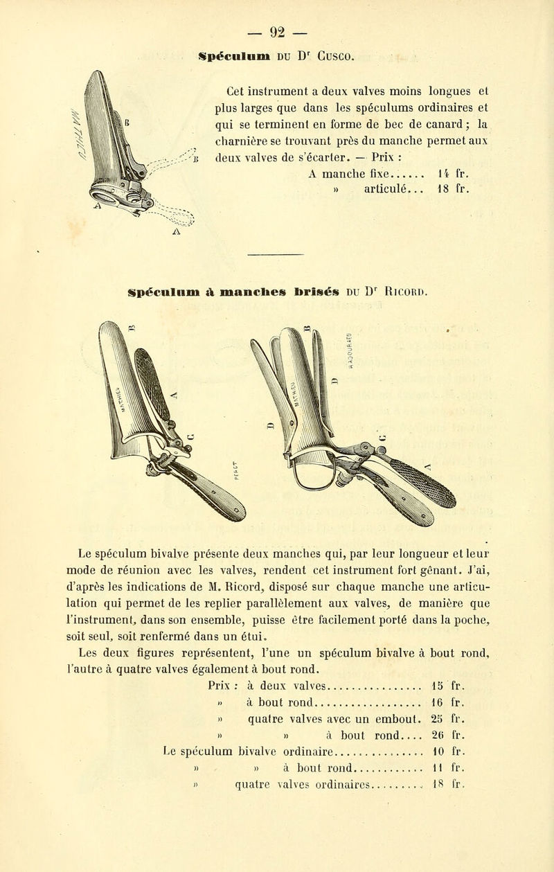 Hpéculum DU D' Cusco. Cet instrument a deux valves moins longues et plus larges que dans les spéculums ordinaires et qui se terminent en forme de bec de canard ; la charnière se trouvant près du manche permet aux u deux valves de s'écarter. — Prix : A manche fixe 14 fr. » articulé... 18 fr. À Spéculnm a mancbes brisés du D' Ricord. Le spéculum bivalve présente deux manches qui, par leur longueur et leur mode de réunion avec les valves, rendent cet instrument fort gênant. J'ai, d'après les indications de M. Ricord^ disposé sur chaque manche une articu- lation qui permet de les replier parallèlement aux valves, de manière que l'instrument, dans son ensemble, puisse être facilement porté dans la poche, soit seul, soit renfermé dans un étui. Les deux figures représentent, l'une un spéculum bivalve à bout rond, l'autre à quatre valves également à bout rond. Prix: à deux valves 15 fr. )) à bout rond 16 fr. » quatre valves avec un embout. 25 fr. » » à bout rond.... 26 fr. Le spéculum bivalve ordinaire 10 fr. » » à bout rond 11 fr. » quatre valves ordinaires 18 fr.