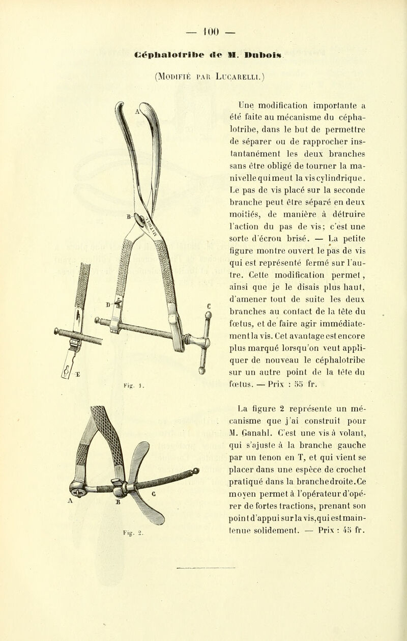 Ciéplialofrilie «fie II. Dnltoi!». (Modifié pau Lucarelli.) Une modification importante a été faite au mécanisme du cépha- lotribe, dans le but de permettre de séparer ou de rapprocher ins- tantanément les deux branches sans être obligé de tourner la ma- nivelle qui meut la vis cylindrique. Le pas de vis placé sur la seconde branche peut être séparé en deux moitiés, de manière à détruire l'action du pas devis; c'est une sorte décroii brisé. — La petite figure montre ouvert le pas de vis qui est représenté fermé sur l'au- tre. Cette modification permet, ainsi que je le disais plus haut, d'amener tout de suite les deux branches au contact de la tête du fœtus, et de faire agir immédiate- ment la vis. Cet avantage est encore plus marqué lorsqu'on veut appli- quer de nouveau le céphalotribe sur un autre point de la tête du fœtus. — Prix : 55 fr. Fig. 2. La figure 2 représente un mé- canisme que j'ai construit pour M. Ganahl. C'est une vis à volant, qui s'ajuste à la branche gauche par un tenon en T, et qui vient se placer dans une espèce de crochet pratiqué dans la branchedroite.Ce moyen permet à l'opérateur d'opé- rer de fortes tractions, prenant son pointd'appuisurlavis,quiestmain- tenue solidement. — Prix : 45 fr.