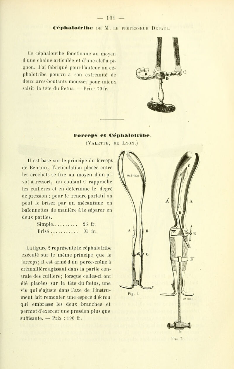 4'4''l»lial4»lrll»4> m; M. i.h; i'ii(ii'i:ssi:t ii Di.I'aii, (il' ccplialolriln; roiiclidiinc .m iiki^cii d'une chaîne articulée et d'iiiK! clclà pi gnon. J';ii l'abiiqué ponr l'auleur mi cé- plmlolrihc pouivu à son exlréniil6 de den\ arcs-l)oiil;iiits mousses pour mieux saisir la UMc du lu'hKs. — Prix : 7(H'r. Forceps» et Ccpltalotribo (Valette, iie Lyon.) il est basé sur le principe du forceps de Benanu, l'articulation placée entre les crochets se fixe au moyen d'un pi- vot à ressort, un coulant C rapproche les cuillères et en détermine le degré de pression ; pour le rendre portatif on peut le briser par un mécanisme en baïonnettes de manière à le séparer en deu.v parties. Simple 25 fr. Brisé 3o fr. La figure 2 représente le céphalotribe exécuté sur le même principe que le forceps; il est armé d'un perce-crâne à crémaillère agissant dans la partie cen- trale des cuillers ; lorsque celles-ci ont été placées sur la tète du fœtus, une vis qui s'ajuste dans l'axe de l'instru- ment fait remonter une espèce d'écrou qui embrasse les deux branches et permet d'exercer une pression plus que suffisante. — Prix : 190 fr.