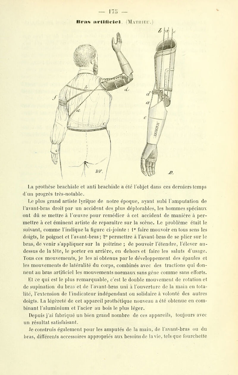 lira» arllli<'l<>l. (<\lATiiiKir.) La prothèse brachiale et anti brachiale a été l'objet dans ces derniers temps d'un progrès très-notable. Le plus grand artiste lyrique de notre époque, ayant subi l'amputation de l'a van t-b ras droit par un accident des plus déplorables, les hommes spéciaux ont dû se mettre à l'œuvre pour remédier à cet accident de manière à per- mettre à cet éminent artiste de reparaître sur la scène. Le problème était le suivant, comme l'indique la figure ci-jointe : 1 faire mouvoir en tous sens les doigts, le poignet et l'avant-bras; 2° permettre à l'avant-bras de se plier sur le bras, de venir s'appliquer sur la poitrine ; de pouvoir l'étendre, l'élever au- dessus de la tête, le porter en arrière, en dehors et faire les saints d'usage. Tous ces mouvements, je les ai obtenus parle développement des épaules et les mouvements de latéralité du corps, combinés avec des tractions qui don- nent au bras artificiel les mouvements normaux sans gène comme sans eflbrts. Et ce qui est le plus remarquable, c'est le double mouvement de rotation et de supination du bras et de l'avant-bras uni à l'ouverture de la main en tota- lité, Textension de l'indicateur indépendant ou solidaire à volonté des autres doigts. La légèreté de cet appareil prothétique nouveau a été obtenue en com- binant l'aluminium et l'acier au bois le plus léger. Depuis jai fabriqué un bien grand nombre de ces appareils, toujours avec un résultat satisfaisant. Je construis également pour les amputés de la main, de l'avant-bras ou du bras, difTérenls accessoires appropriés aux besoins de lavie, tels que fourchette