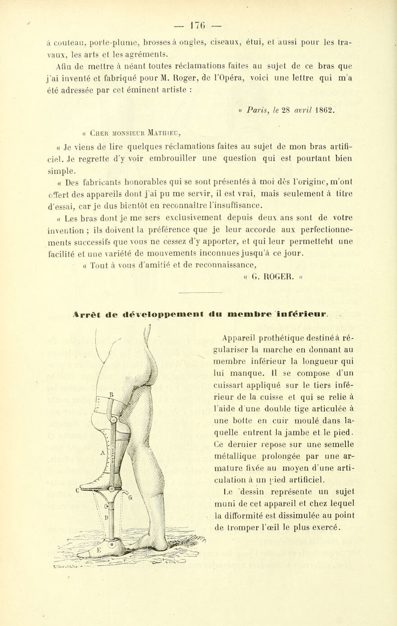 à couteau, porle-plume, brosses à ongles, ciseaux, étui, et aussi pour les tra- vaux, les arts et les agréments. Afin de mettre à néant toutes réclamations faites au sujet de ce bras que j'ai inventé et fabriqué pour M. Roger, de l'Opéra, voici une lettre qui m'a été adressée par cet éminent artiste : « Paris, le 28 avril 1862. « Cher monsieur Mathieu, « Je viens de lire quelques réclamations faites au sujet de mon bras artifi- ciel. Je regrette d'y voir embrouiller une question qui est pourtant bien simple. « Des fabricants honorables qui se sont présentés à moi dès l'origine, m'ont offert des appareils dont jai pu me servir, il est vrai, mais seulement à litre d'essai, car je dus bientôt en reconnaître l'insuffisance. « Les bras dont je me sers exclusivement depuis deux ans sont de votre invention ; ils doivent la préférence que je leur accorde aux perfectionne- ments successifs que vous ne cessez d'y apporter, et qui leur permetfeht une facilité et une variété de mouvements inconnues jusqu'à ce jour. « Tout à vous d'amitié et de reconnaissance, <( G. ROGER. » Arrêt de développement du membre inférieur, Appareil prothétique destiné à ré- gulariser la marche en donnant au membre inférieur la longueur qui lui manque. 11 se compose d'un cuissart appliqué sur le tiers infé- rieur de la cuisse et qui se relie à l'aide d'une doul)le tige articulée à une botte en cuir moulé dans la- quelle entrent la jambe et le pied. Ce dernier repose sur une semelle métallique prolongée par une ar- mature fixée au moyen d'une arti- culation à un [ied artificiel. I.e dessin représente un sujet muni de cet appareil et chez lequel la difformité est dissimulée au point de tromper l'œil le plus exercé. t-A)M^HVXJ- .