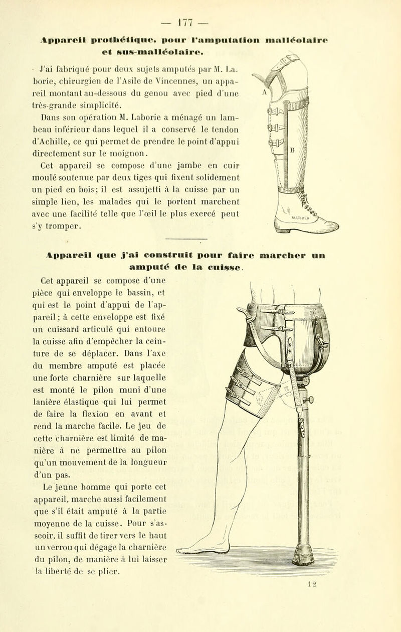 A|»|)ai*oil |»i*olli<^li(|ii4'. i»4»iir l*iiiii|)iifa(lon inalK^itlalr** 4'l NiiN-niall<^4»lair4'. • J'ai fabriqué pour deux sujiîls ampuh'is par M. I.u. borie, chirurgien de l'Asile de Vincennes, un appa- reil montant au-dessous du genou avec pied d'une très-grande simplicité. Dans son opération M. Laborie a ménagé un lam- beau inférieur dans lequel il a conservé le tendon d'Achille, ce qui permet de prendre le point d'appui directement sur le moignon. Cet appareil se compose d'une jambe en cuir moulé soutenue par deux tiges qui fixent solidement un pied en bois; il est assujetti à la cuisse par un simple lien, les malades qui le portent marchent avec une facilité telle que l'œil le plus exercé peut s'y tromper. /l^ppareil que j*ai construit pour faire marcher un amputé de la cuisse. Cet appareil se compose d'une pièce qui enveloppe le bassin, et qui est le point d'appui de l'ap- pareil ; à cette enveloppe est tixé un cuissard articulé qui entoure la cuisse afin d'empêcher la cein- ture de se déplacer. Dans l'axe du membre amputé est placée une forte charnière sur laquelle est monté le pilon muni d'une lanière élastique qui lui permet de faire la flexion en avant et rend la marche facile. Le jeu de cette charnière est limité de ma- nière à ne permettre au pilon qu'un mouvement de la longueur d'un pas. Le jeune homme qui porte cet appareil, marche aussi facilement que s'il était amputé à la partie moyenne de la cuisse. Pour s'as- seoir, il suffît de tirer vers le haut un verrou qui dégage la charnière du pilon, de manière rà lui laisser la liberté de se plier.