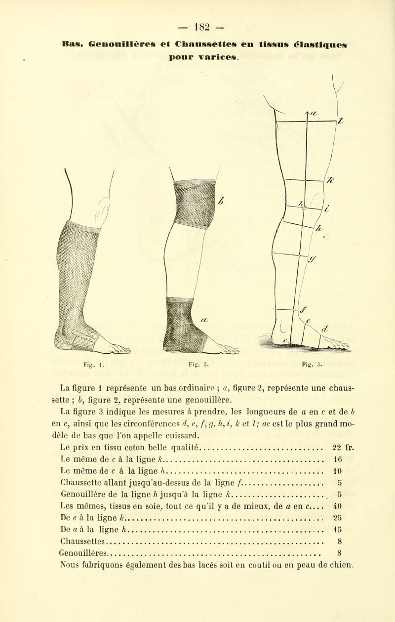 Bas* Genouillères et Chaussettes eu tissus élastiques pour ^^arices. Fig. 1. Fig. 2. Fig. 3. La figure 1 représente un bas ordinaire ; a, figure 2, représente une chaus- sette ; b, figure 2, représente une genouillère. La figure 3 indique les mesures à prendre, les longueurs de o en c et de b en c, ainsi que les circonférences d, e, /, g, h, i, k et l; ac est le plus grand mo- dèle de bas que l'on appelle cuissard. Le prix en tissu coton belle qualité 22 fr. Le même de c à la ligne k 16 Le môme de c à la ligne h 10 Chaussette allant jusqu'au-dessus de la ligne f. 5 Genouillère de la ligne h jusqu'à la ligne k _ 5 Les mêmes, tissus en soie, tout ce qu'il y a de mieux, de a en c... 40 De e à la ligne k 25 De a à la ligne h 15 Chaussettes 8 Genouillères 8 Nous fabriquons également des bas lacés soit en coutil ou eu peau de chien.