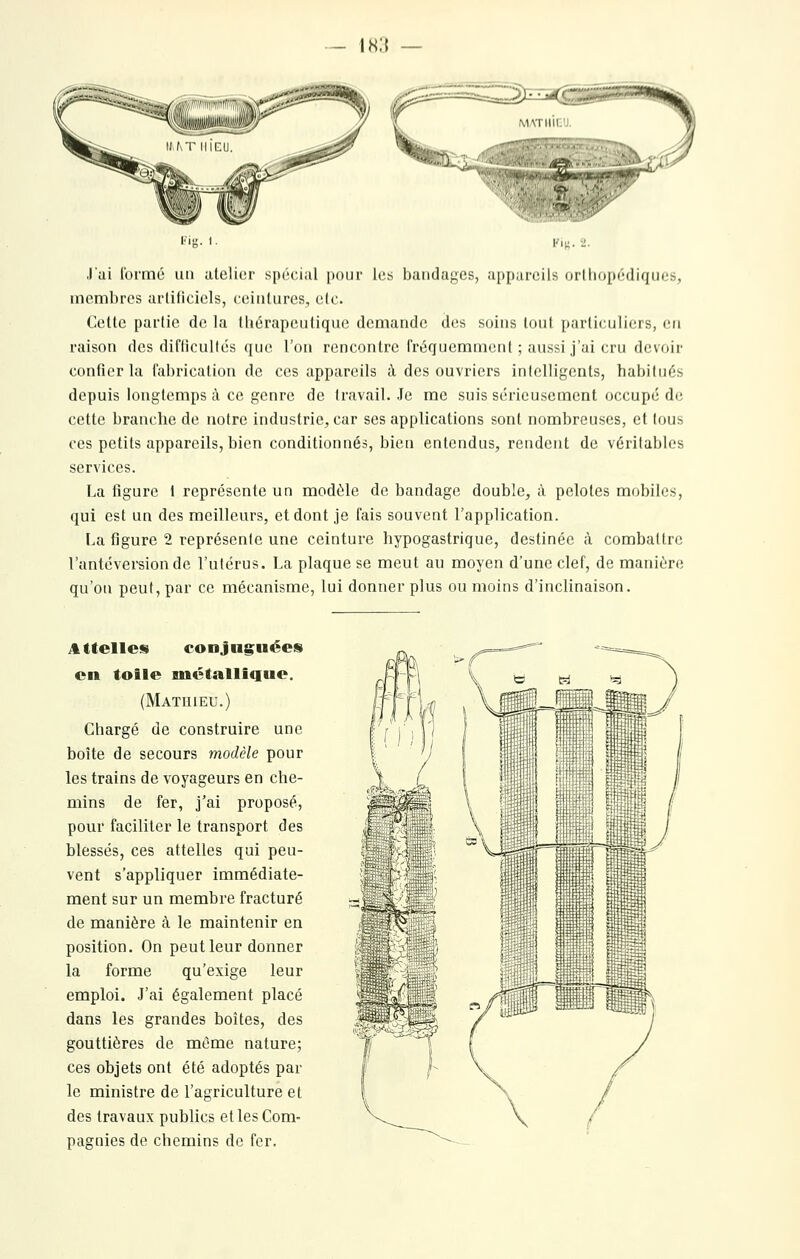 - ih:{ MATHIEU. 'a^' ■■'•'' '•^ I' C.nrir'«wr/' J'ai formé uu atelier spécial pour les bandages, appareils orthopédiques, membres artificiels, ceintures, elc. Cette partie de la tliérapeutique demande des soins toul particuliers, en raison des difticullés que l'on rencontre fréquemment ; aussi j'ai cru devoir confier la fabrication de ces appareils à des ouvriers intelligents, habitués depuis longtemps à ce genre de travail. Je me suis sérieusement occupé de cette branche de notre industrie, car ses applications sont nombreuses, et tous ces petits appareils, bien conditionnés, bien entendus, rendent de véritables services. La figure l représente un modèle de bandage double, à pelotes mobiles, qui est un des meilleurs, et dont je fais souvent l'application. La figure 2 représente une ceinture hypogastrique, destinée à combattre l'antéversiondc l'utérus. La plaque se meut au moyen d'une clef, de manière qu'on peut, par ce mécanisme, lui donner plus ou moins d'inclinaison. J^ttelles conjuguées en toile métallique. (Mathieu.) Chargé de construire une boîte de secours modèle pour les trains de voyageurs en che- mins de fer, j'ai proposé, pour faciliter le transport des blessés, ces attelles qui peu- vent s'appliquer immédiate- ment sur un membre fracturé de manière à le maintenir en position. On peut leur donner la forme qu'exige leur emploi. J'ai également placé dans les grandes boîtes, des gouttières de même nature; ces objets ont été adoptés par le ministre de l'agriculture et des travaux publics elles Com- pagnies de chemins de fer. :z<'^:2 /» *^ \