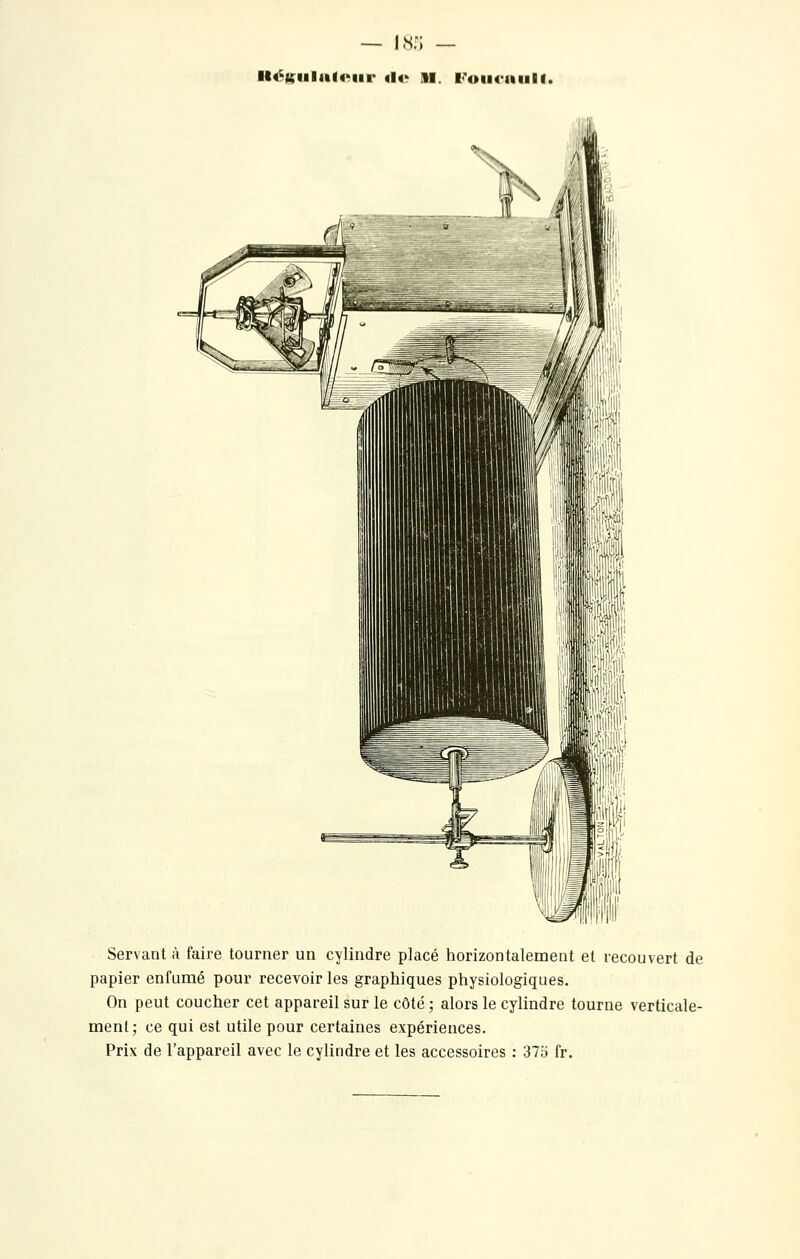 Il4^tfiilul4>iir «!«' il. l<\>ii<>aulf. Servant à faire tourner un cylindre placé horizontalement et recouvert de papier enfumé pour recevoir les graphiques physiologiques. On peut coucher cet appareil sur le côté ; alors le cylindre tourne verticale- ment ; ce qui est utile pour certaines expériences. Prix de l'appareil avec le cylindre et les accessoires : 37o fr.