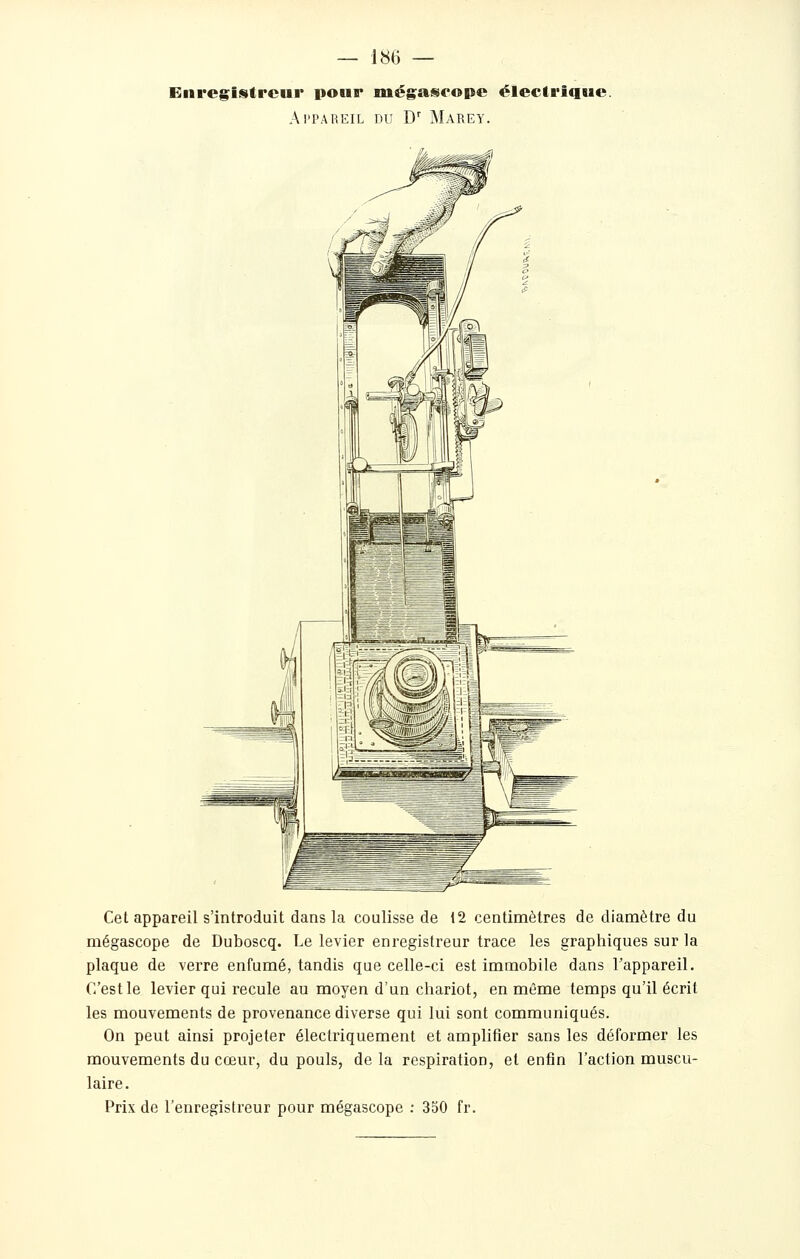 Enregiistrcur pour méga^ropc électrique. Al'PAREIL DU D'' MaREY. Cet appareil s'introduit dans la coulisse de 12 centimètres de diamètre du mégascope de Duboscq. Le levier enregistreur trace les graphiques sur la plaque de verre enfumé, tandis que celle-ci est immobile dans l'appareil. C'est le levier qui recule au moyen d'un chariot, en même temps qu'il écrit les mouvements de provenance diverse qui lui sont communiqués. On peut ainsi projeter électriquement et amplifier sans les déformer les mouvements du cœur, du pouls, de la respiration, et enfin l'action muscu- laire. Prix de l'enregistreur pour mégascope : 350 fr.