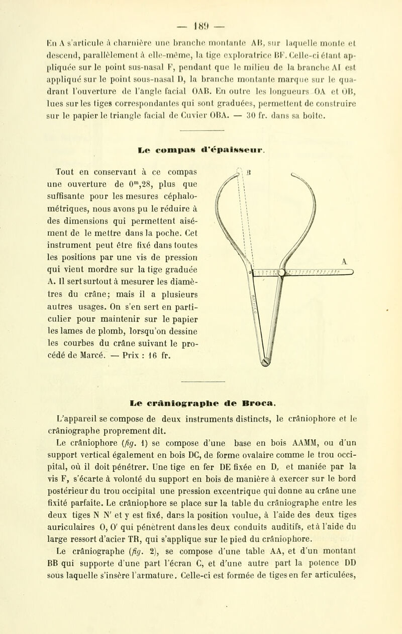 — 18!» — Kn A s'articulo A (>,li,'irni('rc iiiio l)r;iii(;h('. (noiilarilo. AI5, sur laqiiollf! nioiilc t:[ descciu], parallO-loment ;Y ollc-mOmn, la tigo oxploralricc; IJI-'. (^ellc-ci étant ap- pliquée sur le point sus-nasal F, pendant que le milieu de la branche Al est api)liqué sur le point sous-nasal I), la branche rnonlanle marque, sur le qua- drant l'ouverture de l'angle l'acial OAB. lui outre les longueurs OA et OM, lues sur les tiges correspondantes qui sont graduées, permettent de construire sur le papier le triangle facial de Cuvier OBA. — 30 f'r. dans sa boîte. liC cunipas cl'tSpaiNMciir Tout en conservant à ce compas une ouverture de O^jSS, plus que suffisante pour les mesures céphalo- métriques, nous avons pu le réduire à des dimensions qui permettent aisé- ment de le mettre dans la poche. Cet instrument peut être fixé dans foutes les positions par une vis de pression qui vient mordre sur la tige graduée A. Il sert surtout à mesurer les diamè- tres du crâne; mais il a plusieurs autres usages. On s'en sert en parti- culier pour maintenir sur le papier les lames de plomb, lorsqu'on dessine les courbes du crâne suivant le pro- cédé de Marcé. — Prix : 16 fr. lie cràniograplie de Broca. L'appareil se compose de deux instruments distincts, le crâniophore et le crâniographe proprement dit. Le crâniophore {fig. i) se compose d'une base en bois AAMM, ou d'un support vertical également en bois DC, de forme ovalaire comme le trou occi- pital, où il doit pénétrer. Une tige en fer DE fixée en D, et maniée par la vis F, s'écarte à volonté du support en bois de manière à exercer sur le bord postérieur du trou occipital une pression excentrique qui donne au crâne une fixité parfaite. Le crâniophore se place sur la table du crâniographe entre les deux tiges N N' et y est fixé, dans la position voulue, à l'aide des deux tiges auriculaires 0, 0' qui pénètrent dans les deux conduits auditifs, et à l'aide du large ressort d'acier TR, qui s'applique sur le pied du crâniophore. Le crâniographe {fig. 2), se compose d'une table AA, et d'un montant BB qui supporte d'une part l'écran C, et d'une autre part la potence DD sous laquelle s'insère l'armature. Celle-ci est formée de tiges en fer articulées.