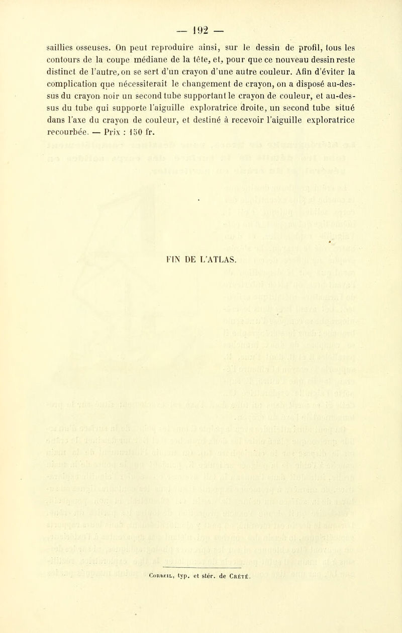 saillies osseuses. On peut reproduire ainsi, sur le dessin de profil, tous les contours de la coupe médiane de la tête, et, pour que ce nouveau dessin reste distinct de l'autre, on se sert d'un crayon d'une autre couleur. Afin d'éviter la complication que nécessiterait le changement de crayon, on a disposé au-des- sus du crayon noir un second tube supportant le crayon de couleur, et au-des- sus du tube qui supporte l'aiguille exploratrice droite, un second tube situé dans l'axe du crayon de couleur, et destiné à recevoir l'aiguille exploratrice recourbée. — Prix : 150 fr. FIN DE L'ATLAS. CoRBKiL, typ. et stér. de Crété.