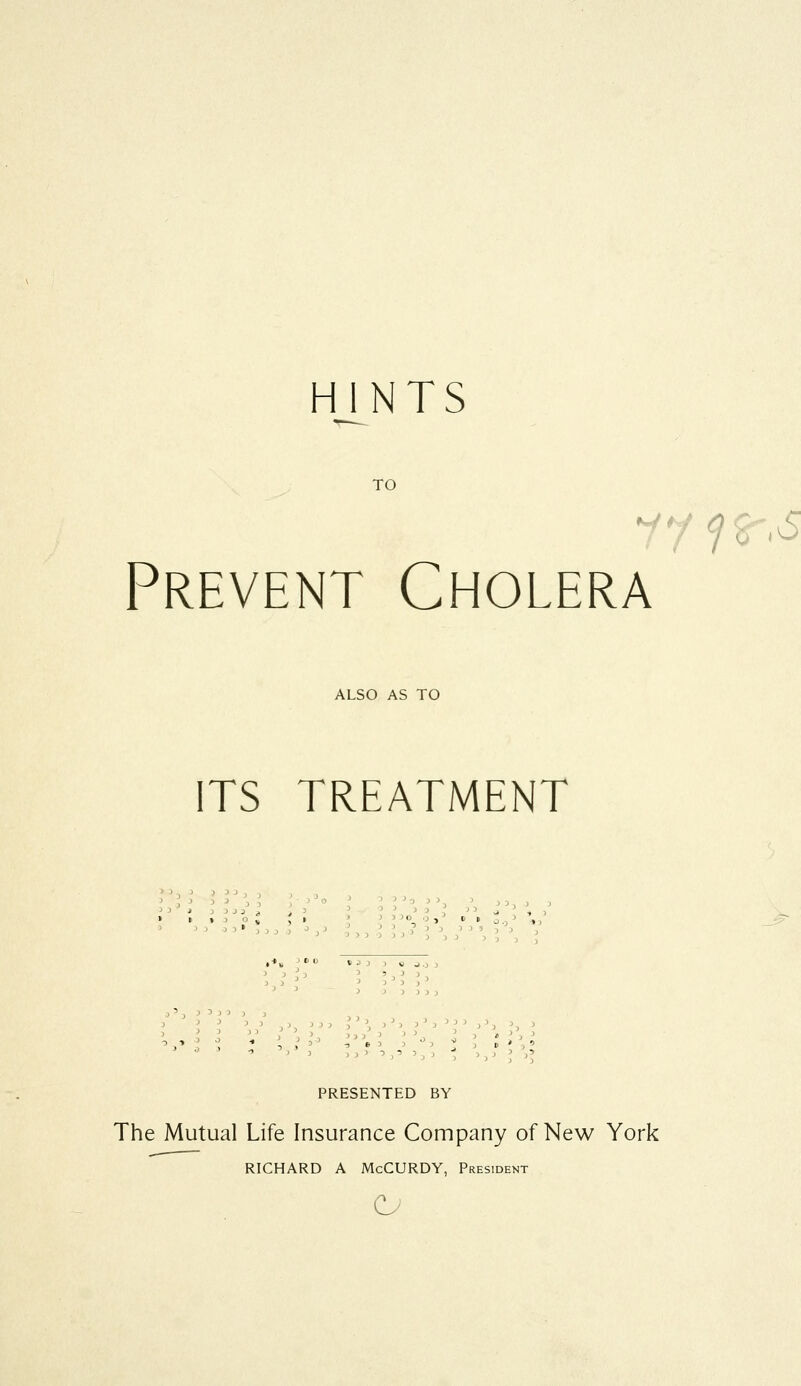 HINTS TO Prevent Cholera ALSO AS TO ITS TREATMENT > >>:>o, ,t PRESENTED BY The Mutual Life Insurance Company of New York RICHARD A McCURDY, President