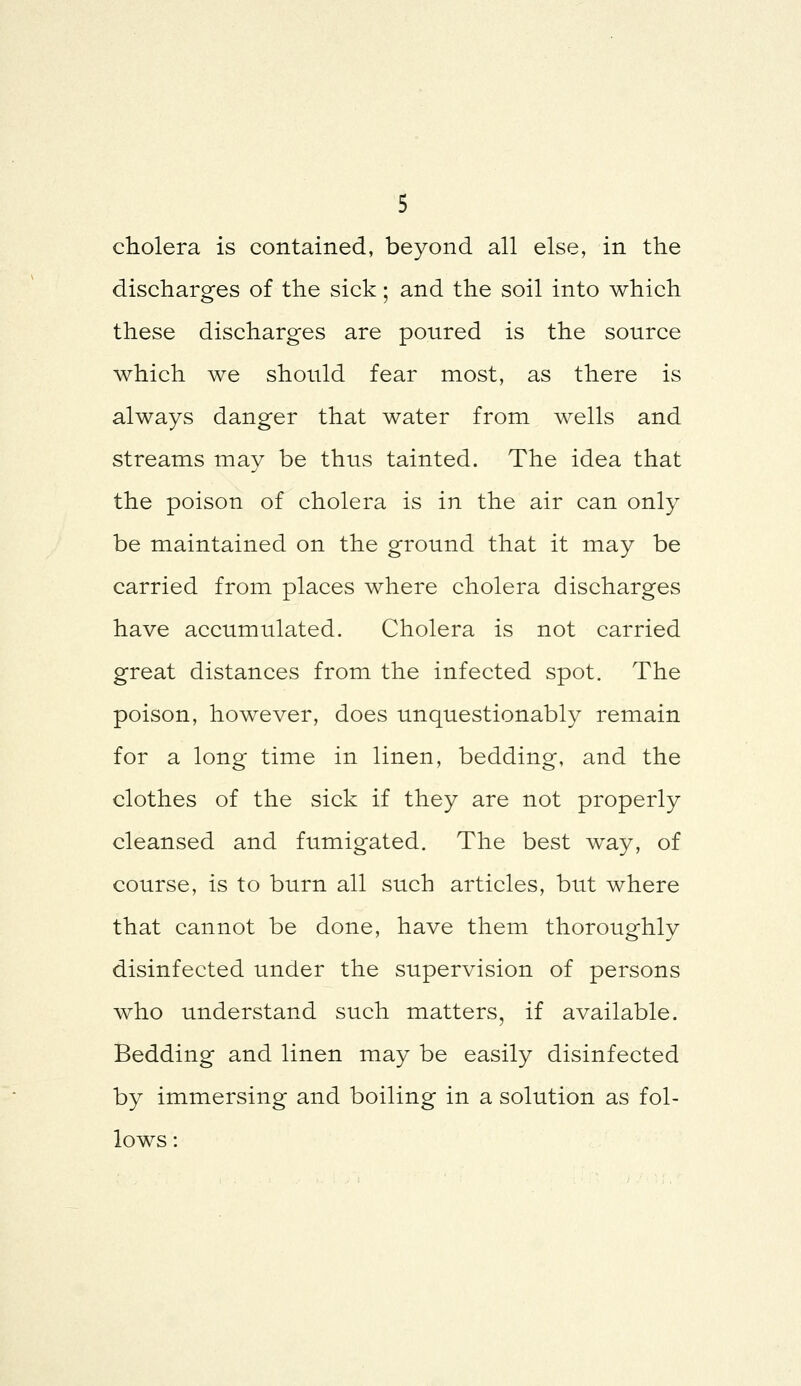 cholera is contained, beyond all else, in the discharges of the sick; and the soil into which these discharges are poured is the source which we should fear most, as there is always danger that water from wells and streams may be thus tainted. The idea that the poison of cholera is in the air can only be maintained on the ground that it may be carried from places where cholera discharges have accumulated. Cholera is not carried great distances from the infected spot. The poison, however, does unquestionably remain for a long time in linen, bedding, and the clothes of the sick if they are not properly cleansed and fumigated. The best way, of course, is to burn all such articles, but where that cannot be done, have them thoroughly disinfected under the supervision of persons who understand such matters, if available. Bedding and linen may be easily disinfected by immersing and boiling in a solution as fol- lows :