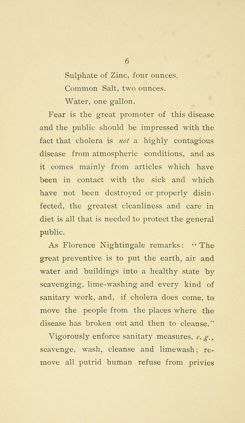Sulphate of Zinc, four ounces. Common Salt, two ounces. Water, one gallon. Fear is the great promoter of this disease and the public should be impressed with the fact that cholera is 7tot a highly contagious disease from atmospheric conditions, and as it comes mainly from articles which have been in contact with the sick and which have not been destroyed or properly disin- fected, the greatest cleanliness and care in diet is all that is needed to protect the general public. As Florence Nightingale remarks: ''The great preventive is to put the earth, air and water and buildings into a healthy state by scavenging, lime-washing and every kind of sanitary work, and, if cholera does come, to move the people from the places where the disease has broken out and then to cleanse. Vigorously enforce sanitary measures, e, g.^ scavenge, wash, cleanse and limewash; re- move all putrid human refuse from privies