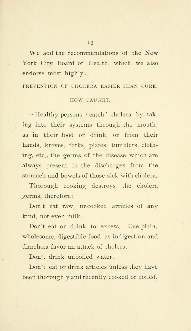 We add the recommendations of the New York City Board of Health, which we also endorse most highly: PREVENTION OF CHOLERA EASIER THAN CURE. HOW CAUGHT. '' Healthy persons ' catch ' cholera by tak- ing into their systems through the mouth, as in their food or drink, or from their hands, knives, forks, plates, tumblers, cloth- ing, etc., the germs of the disease which are always present in the discharges from the stomach and bowels of those sick with cholera. Thorough cooking destroys the cholera germs, therefore: Don't eat raw, uncooked articles of any kind, not even milk. Don't eat or drink to excess. Use plain, wholesome, digestible food, as indigestion and diarrhoea favor an attack of cholera. Don't drink unboiled water. Don't eat or drink articles unless they have been thoroughly and recently cooked or boiled^