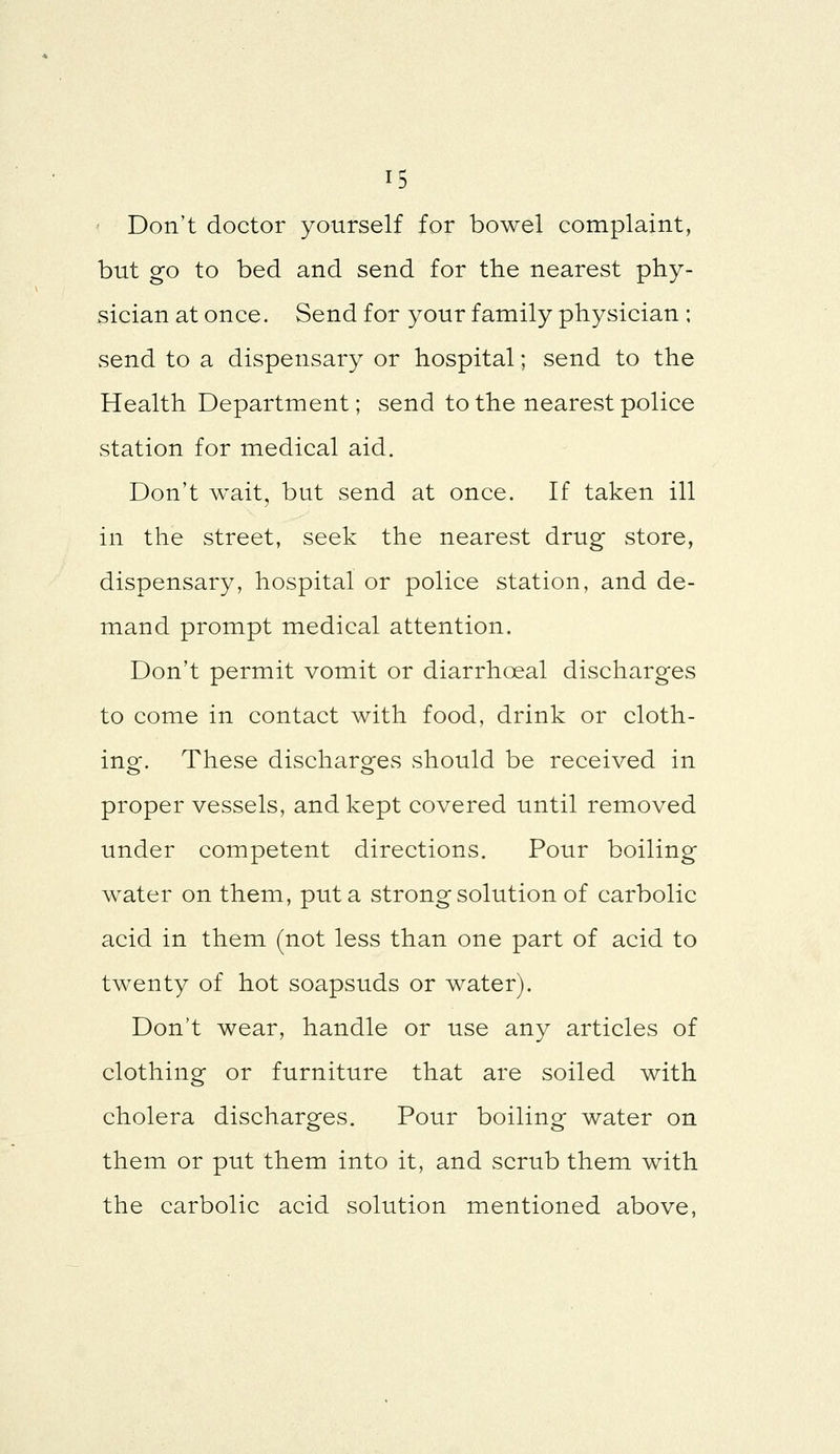 Don't doctor yourself for bowel complaint, but go to bed and send for the nearest phy- sician at once. Send for your family physician ; send to a dispensary or hospital; send to the Health Department; send to the nearest police station for medical aid. Don't wait, but send at once. If taken ill in the street, seek the nearest drug store, dispensary, hospital or police station, and de- mand prompt medical attention. Don't permit vomit or diarrhoeal discharges to come in contact with food, drink or cloth- ing. These discharges should be received in proper vessels, and kept covered until removed under competent directions. Pour boiling water on them, put a strong solution of carbolic acid in them (not less than one part of acid to twenty of hot soapsuds or water). Don't wear, handle or use any articles of clothing or furniture that are soiled with cholera discharges. Pour boiling water on them or put them into it, and scrub them with the carbolic acid solution mentioned above,