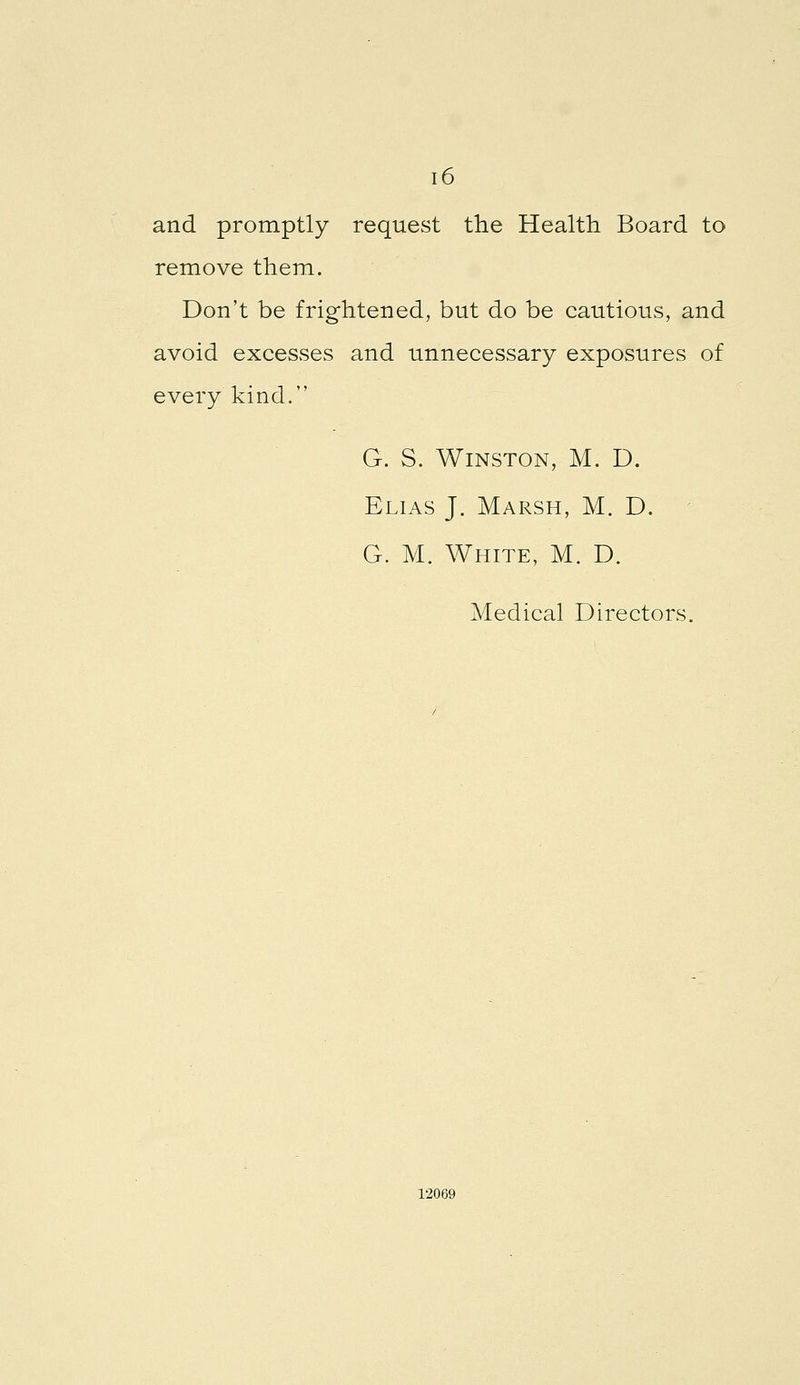 and promptly request the Health Board to remove them. Don't be frightened, but do be cautious, and avoid excesses and unnecessary exposures of every kind. G. S. Winston, M. D. Elias J. Marsh, M. D. G. M. White, M. D. Medical Directors. 12069