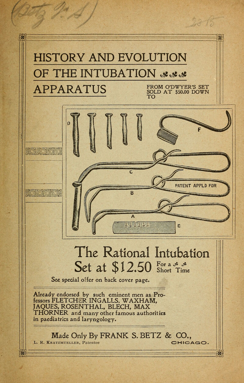 / HISTORY AND EVOLUTION OF THE INTUBATION <&<£<£ APPARATUS FROM O'DWYER'S SET SOLD AT $50.00 DOWN TO I^SBMzmM The Rational Intubation OCi at 4> I zLDU Short Time See special offer on back cover page. Already endorsed by such eminent men as Pro- fessors FLETCHER INGALLS, WAXHAM, JAQUES, ROSENTHAL, BLECH, MAX THORNER and many other famous authorities in paediatrics and laryngology. Made Only By FRANK S. BETZ & CO., Ii. R. Kratzmueller, Patentee CHICAGO.