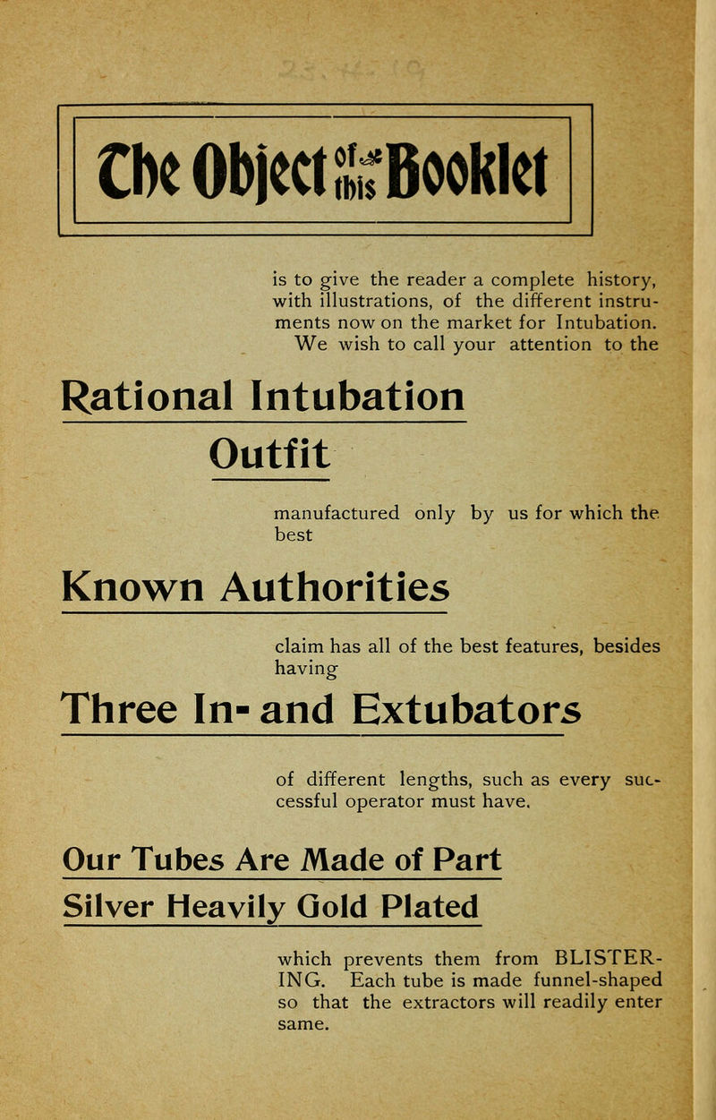 is to give the reader a complete history, with illustrations, of the different instru- ments now on the market for Intubation. We wish to call your attention to the Rational Intubation Outfit manufactured only by us for which the. best Known Authorities claim has all of the best features, besides having Three In- and Extubators of different lengths, such as every suc- cessful operator must have. Our Tubes Are Made of Part Silver Heavily Gold Plated which prevents them from BLISTER- ING. Each tube is made funnel-shaped so that the extractors will readily enter same.