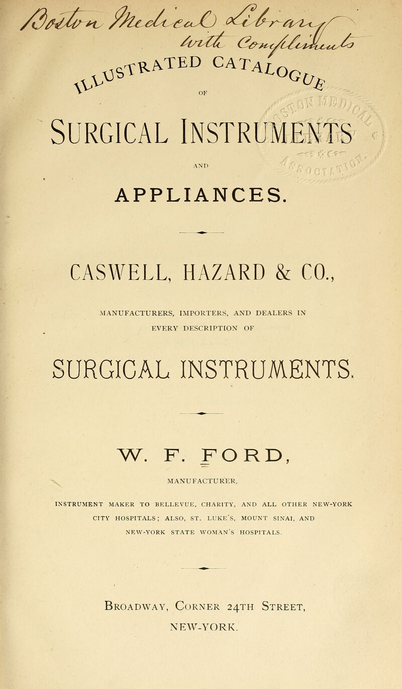 V OF Surgical Instruments AND APPLIANCES. CASWELL, HAZARD & CO., MANUFACTURERS, IMPORTERS, AND DEALERS IN EVERY DESCRIPTION OF SURGICAL INSTRUMENTS, AV. F. FORD, MANUFACTURER, INSTRUMENT MAKER TO BELLEVUE, CHARITY, AND ALL OTHER NEW-YORK CITY HOSPITALS; ALSO, ST. LUKE'S, MOUNT SINAI, AND NEW-YORK STATE WOMAN'S HOSPITALS. Broadway, Corner 24TH Street, NEW-YORK.