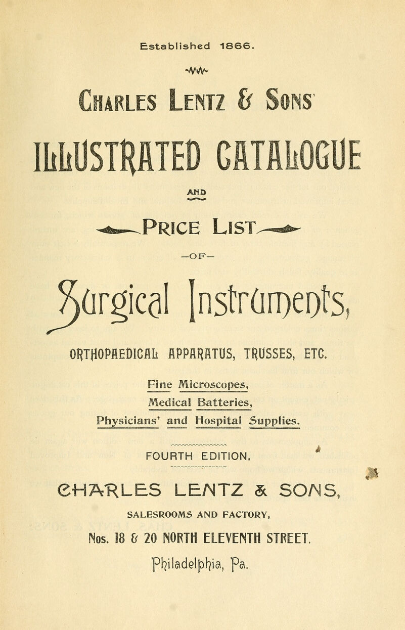 Established 1866. Charles Lentz & Sons IliliUSTHATEO GftTflliOGUE AND Price Ljst —OK— (irgical Instrdroeots OHmOPflEOlCflli iSPPAHHTUS, TRUSSES, ETC. Fine Microscopes, Medical Batteries, Physicians' and Hospital Supplies. FOURTH EDITION. ^ CHARLES LEMTZ 3c SO/^S, SALESROOMS AND FACTORY, Nos. 18 & 20 NORTH ELEVENTH STREET. p!7ilc\dGlpl7ia, Pa.