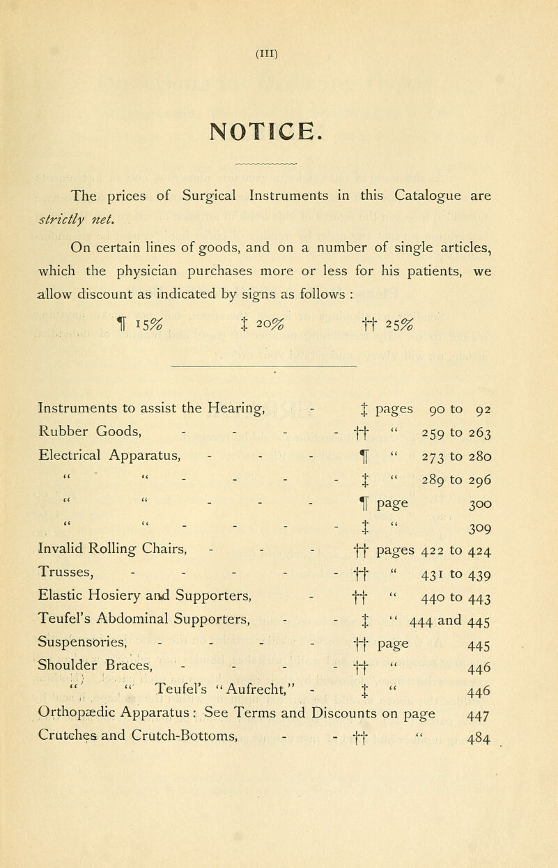 NOTICE. The prices of Surgical Instruments in this Catalogue are strictly net. On certain lines of goods, and on a number of single articles, which the physician purchases more or less for his patients, we allow discount as indicated by signs as follows : H 15%^ t 20% ^ tt 25% Instruments to assist the Hearing, - J pages 90 to 92 Rubber Goods, - - - Electrical Apparatus, - Invalid Rolling Chairs, - - - Trusses, - - - - Elastic Hosiery and Supporters, Teufel's Abdominal Supporters, Suspensbries, - - - - Shoulder Braces, - - - ^  Teufel's Aufrecht, - Orthopaedic Apparatus : See Terms and Discounts on page Crutchesband Crutch-Bottoms, ., - ti- (< 259 to 263 ll u 273 to 280 X (< 289 to 296 11 page 300 X (( 309 tt pages i 422 to 424 tt (( 431 to 439 tt (( 440 to 443 X  444 and 445 tt page 445 tt (( 446 X (( 446 unts ; on page 447 tt <( 484